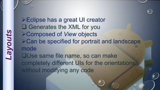 Layouts
Eclipse has a great UI creator
 Generates the XML for you
Composed of View objects
Can be specified for portrait and landscape
mode
Use same file name, so can make
completely different UIs for the orientations
without modifying any code
 
