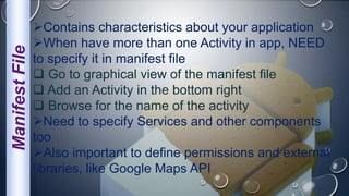 ManifestFile Contains characteristics about your application
When have more than one Activity in app, NEED
to specify it in manifest file
 Go to graphical view of the manifest file
 Add an Activity in the bottom right
 Browse for the name of the activity
Need to specify Services and other components
too
Also important to define permissions and external
libraries, like Google Maps API
 