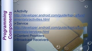 Programming
Components Activity
http://developer.android.com/guide/topics/fund
amentals/activities.html
Service
http://developer.android.com/guide/topics/fund
amentals/services.html
Content Providers
Broadcast Receivers
 