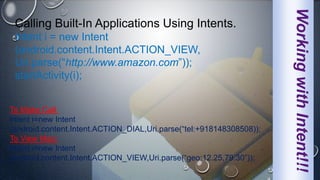 WorkingwithIntent!!!
Calling Built-In Applications Using Intents.
Intent i = new Intent
(android.content.Intent.ACTION_VIEW,
Uri.parse(“http://www.amazon.com”));
startActivity(i);
To Make Call:
Intent i=new Intent
(android.content.Intent.ACTION_DIAL,Uri.parse(“tel:+918148308508));
To View Map:
Intent i=new Intent
(android.content.Intent.ACTION_VIEW,Uri.parse(“geo:12.25,79.30”));
 