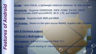 Storage - Uses SQLite, a lightweight relational database, for data storage.
Connectivity - Supports GSM/EDGE, IDEN, CDMA, EV-DO, UMTS,
Bluetooth (includes A2DP and AVRCP), Wi-Fi, LTE, and WiMAX.
Messaging - Supports both SMS and MMS.
Web browser - Based on the open source WebKit, together with Chrome’s
Support
Media & Hardware support
Multi-touch & Multi-tasking
Flash support - android 2.3 supports Flash 10.1.
Tethering - Supports sharing of Internet Connections as a wired/wireless
hotspot.
FeaturesofAndroid
 