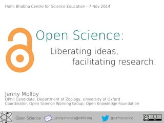 Homi Bhabha Centre for Science Education - 7 Nov 2014 
Open Science: 
Liberating ideas, 
facilitating research. 
Jenny Molloy 
DPhil Candidate, Department of Zoology, University of Oxford 
Coordinator, Open Science Working Group, Open Knowledge Foundation 
jenny.molloy@Open Science okfn.org @okfnscience 
 