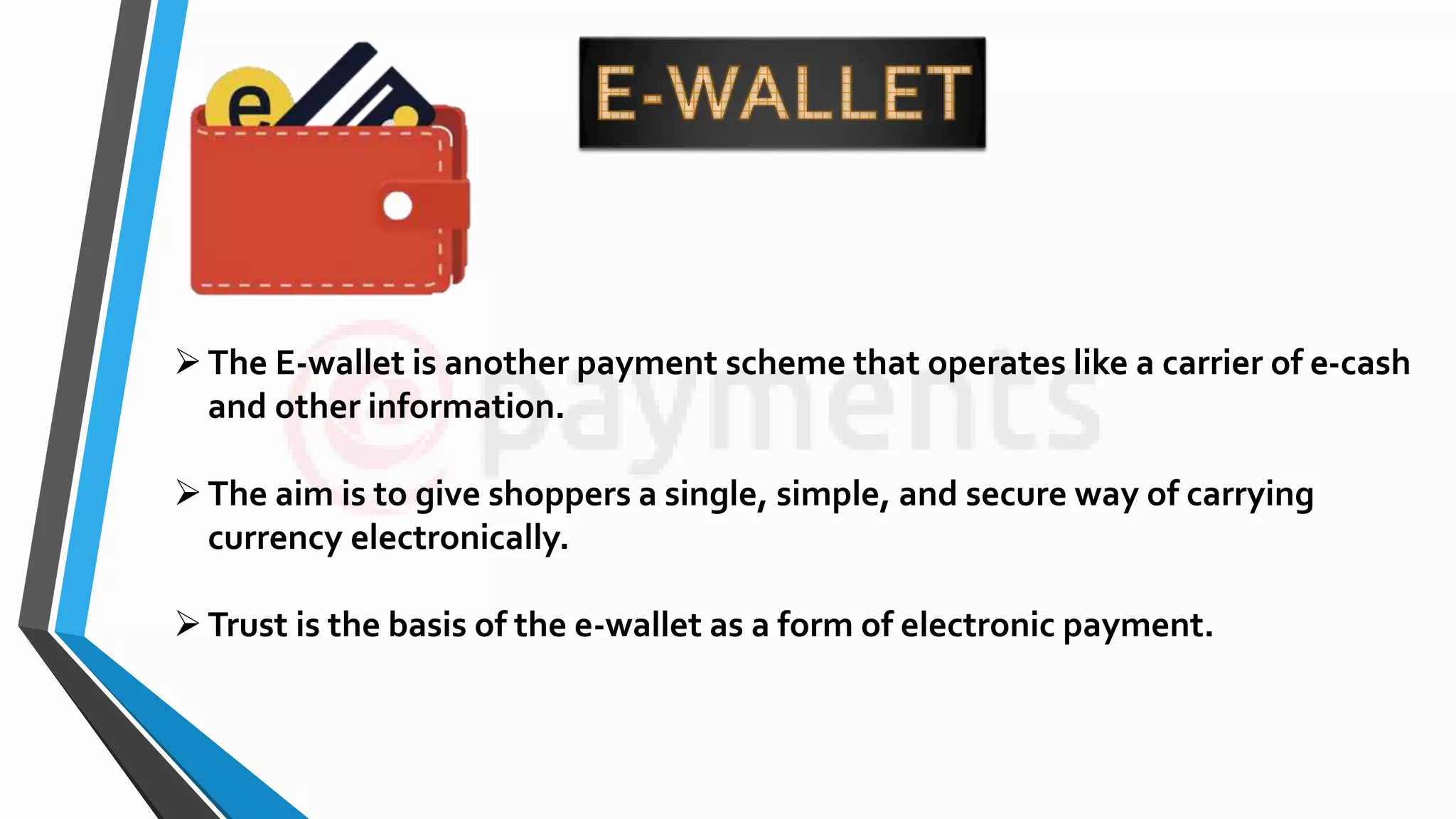 The E-wallet is another payment scheme that operates like a carrier of e-cash
and other information.
The aim is to give shoppers a single, simple, and secure way of carrying
currency electronically.
Trust is the basis of the e-wallet as a form of electronic payment.
 