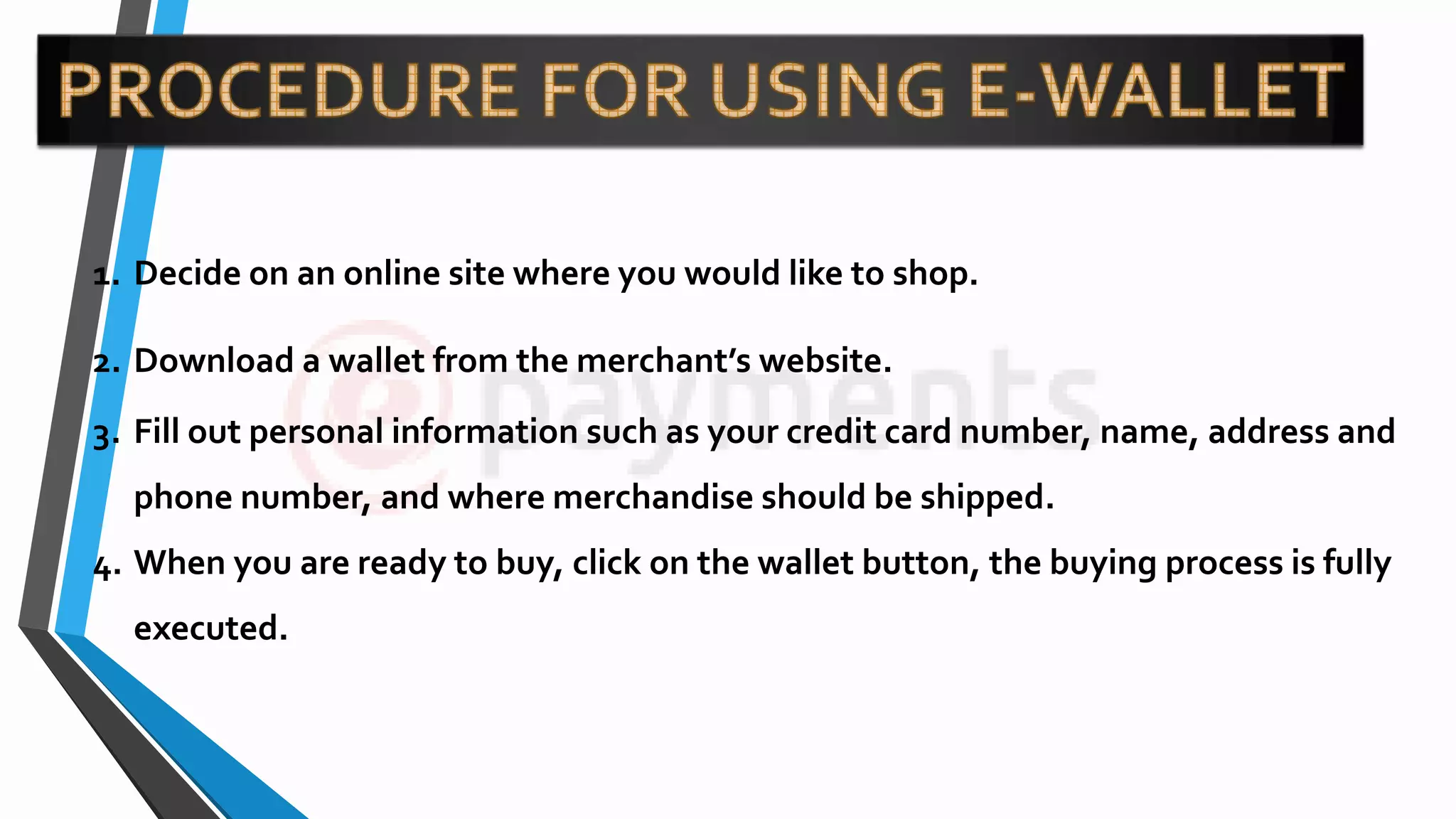 1. Decide on an online site where you would like to shop.
2. Download a wallet from the merchant’s website.
3. Fill out personal information such as your credit card number, name, address and
phone number, and where merchandise should be shipped.
4. When you are ready to buy, click on the wallet button, the buying process is fully
executed.
 