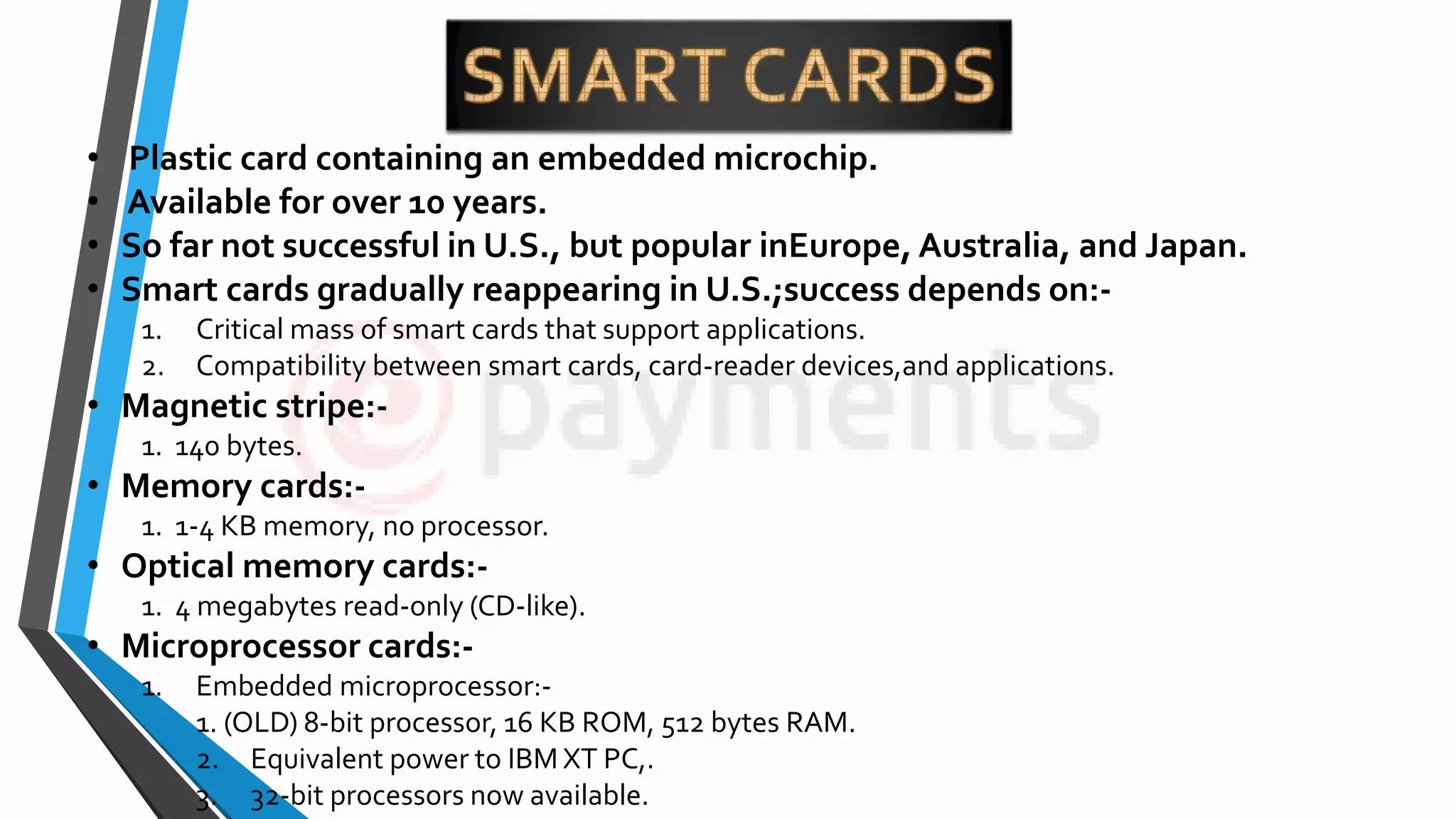 • Plastic card containing an embedded microchip.
• Available for over 10 years.
• So far not successful in U.S., but popular inEurope, Australia, and Japan.
• Smart cards gradually reappearing in U.S.;success depends on:-
1. Critical mass of smart cards that support applications.
2. Compatibility between smart cards, card-reader devices,and applications.
• Magnetic stripe:-
1. 140 bytes.
• Memory cards:-
1. 1-4 KB memory, no processor.
• Optical memory cards:-
1. 4 megabytes read-only (CD-like).
• Microprocessor cards:-
1. Embedded microprocessor:-
1. (OLD) 8-bit processor, 16 KB ROM, 512 bytes RAM.
2. Equivalent power to IBM XT PC,.
3. 32-bit processors now available.
 