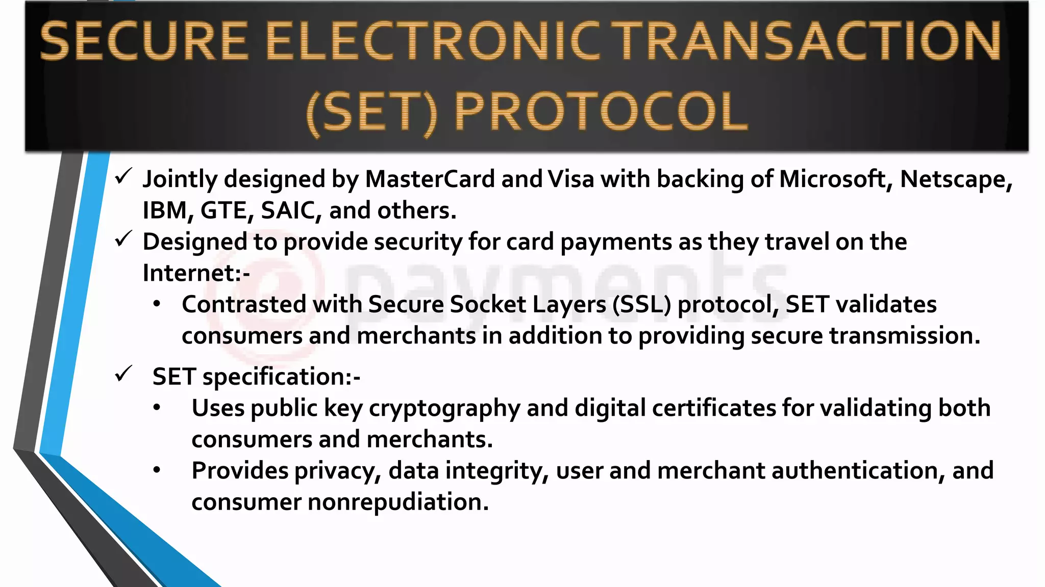  Jointly designed by MasterCard andVisa with backing of Microsoft, Netscape,
IBM, GTE, SAIC, and others.
 Designed to provide security for card payments as they travel on the
Internet:-
• Contrasted with Secure Socket Layers (SSL) protocol, SET validates
consumers and merchants in addition to providing secure transmission.
 SET specification:-
• Uses public key cryptography and digital certificates for validating both
consumers and merchants.
• Provides privacy, data integrity, user and merchant authentication, and
consumer nonrepudiation.
 