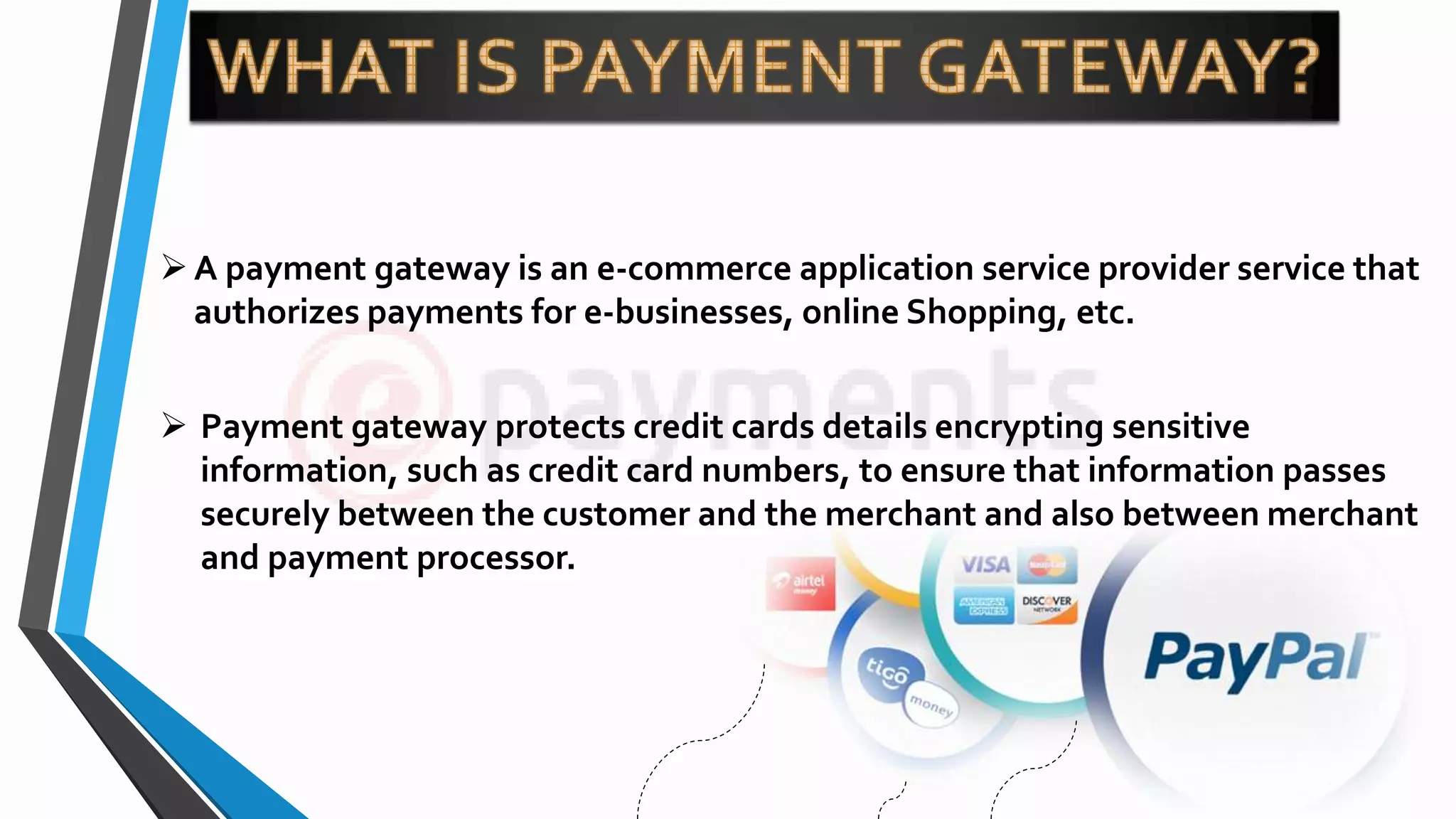 A payment gateway is an e-commerce application service provider service that
authorizes payments for e-businesses, online Shopping, etc.
 Payment gateway protects credit cards details encrypting sensitive
information, such as credit card numbers, to ensure that information passes
securely between the customer and the merchant and also between merchant
and payment processor.
 