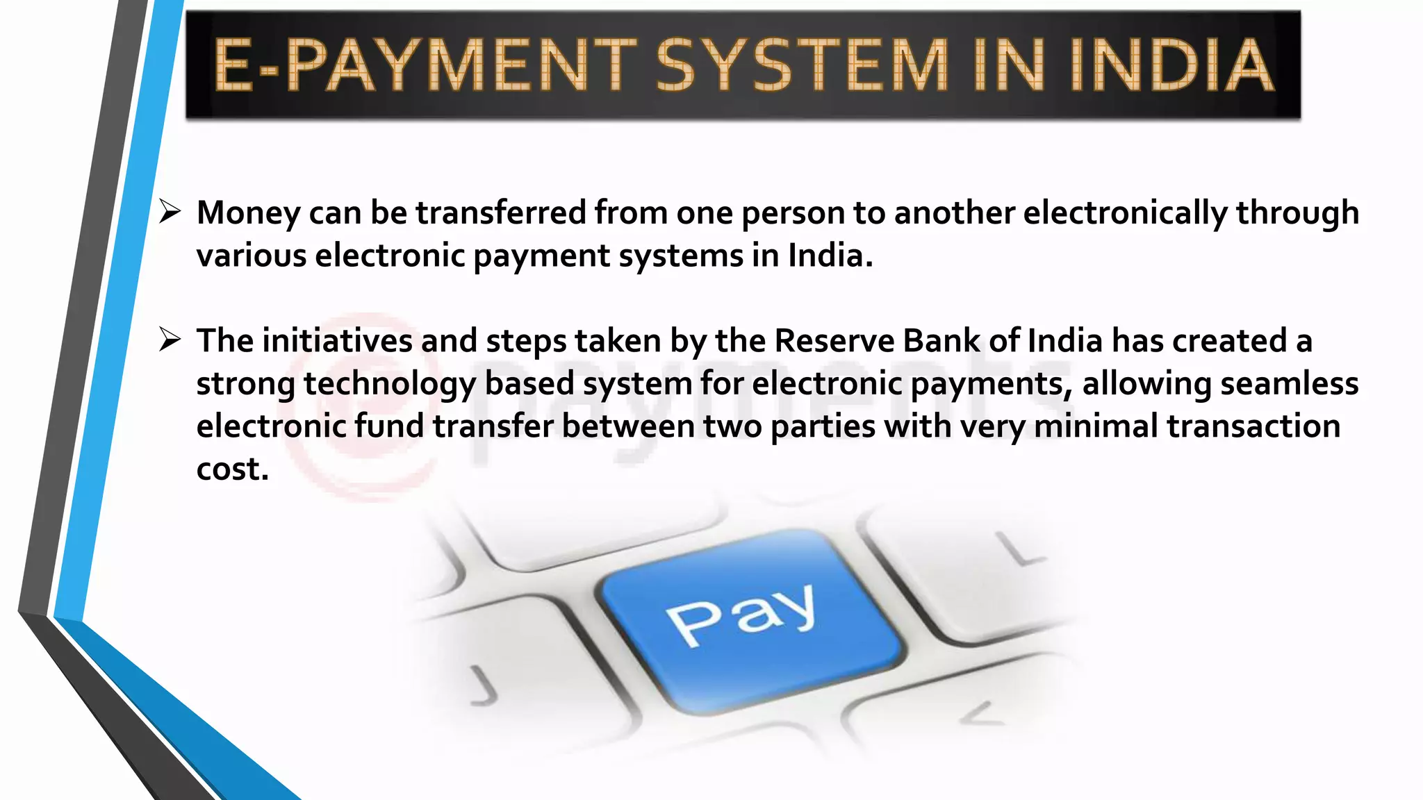  Money can be transferred from one person to another electronically through
various electronic payment systems in India.
 The initiatives and steps taken by the Reserve Bank of India has created a
strong technology based system for electronic payments, allowing seamless
electronic fund transfer between two parties with very minimal transaction
cost.
 