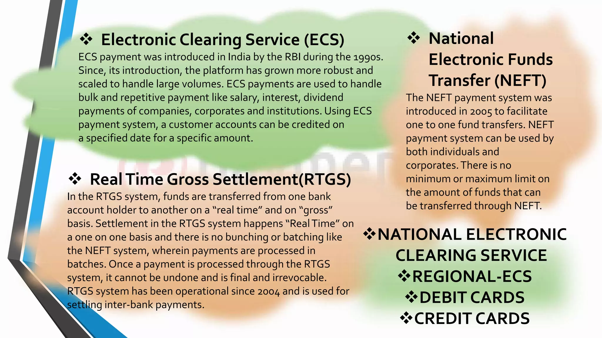  Electronic Clearing Service (ECS)
ECS payment was introduced in India by the RBI during the 1990s.
Since, its introduction, the platform has grown more robust and
scaled to handle large volumes. ECS payments are used to handle
bulk and repetitive payment like salary, interest, dividend
payments of companies, corporates and institutions. Using ECS
payment system, a customer accounts can be credited on
a specified date for a specific amount.
 RealTime Gross Settlement(RTGS)
In the RTGS system, funds are transferred from one bank
account holder to another on a “real time” and on “gross”
basis. Settlement in the RTGS system happens “RealTime” on
a one on one basis and there is no bunching or batching like
the NEFT system, wherein payments are processed in
batches. Once a payment is processed through the RTGS
system, it cannot be undone and is final and irrevocable.
RTGS system has been operational since 2004 and is used for
settling inter-bank payments.
 National
Electronic Funds
Transfer (NEFT)
The NEFT payment system was
introduced in 2005 to facilitate
one to one fund transfers. NEFT
payment system can be used by
both individuals and
corporates.There is no
minimum or maximum limit on
the amount of funds that can
be transferred through NEFT.
NATIONAL ELECTRONIC
CLEARING SERVICE
REGIONAL-ECS
DEBIT CARDS
CREDIT CARDS
 