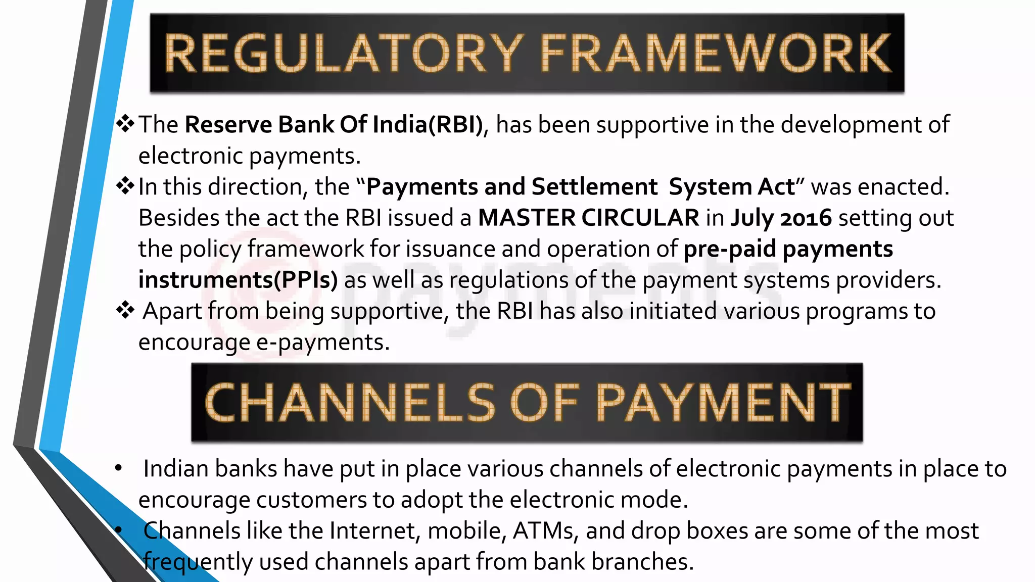 The Reserve Bank Of India(RBI), has been supportive in the development of
electronic payments.
In this direction, the “Payments and Settlement System Act” was enacted.
Besides the act the RBI issued a MASTER CIRCULAR in July 2016 setting out
the policy framework for issuance and operation of pre-paid payments
instruments(PPIs) as well as regulations of the payment systems providers.
 Apart from being supportive, the RBI has also initiated various programs to
encourage e-payments.
• Indian banks have put in place various channels of electronic payments in place to
encourage customers to adopt the electronic mode.
• Channels like the Internet, mobile, ATMs, and drop boxes are some of the most
frequently used channels apart from bank branches.
 