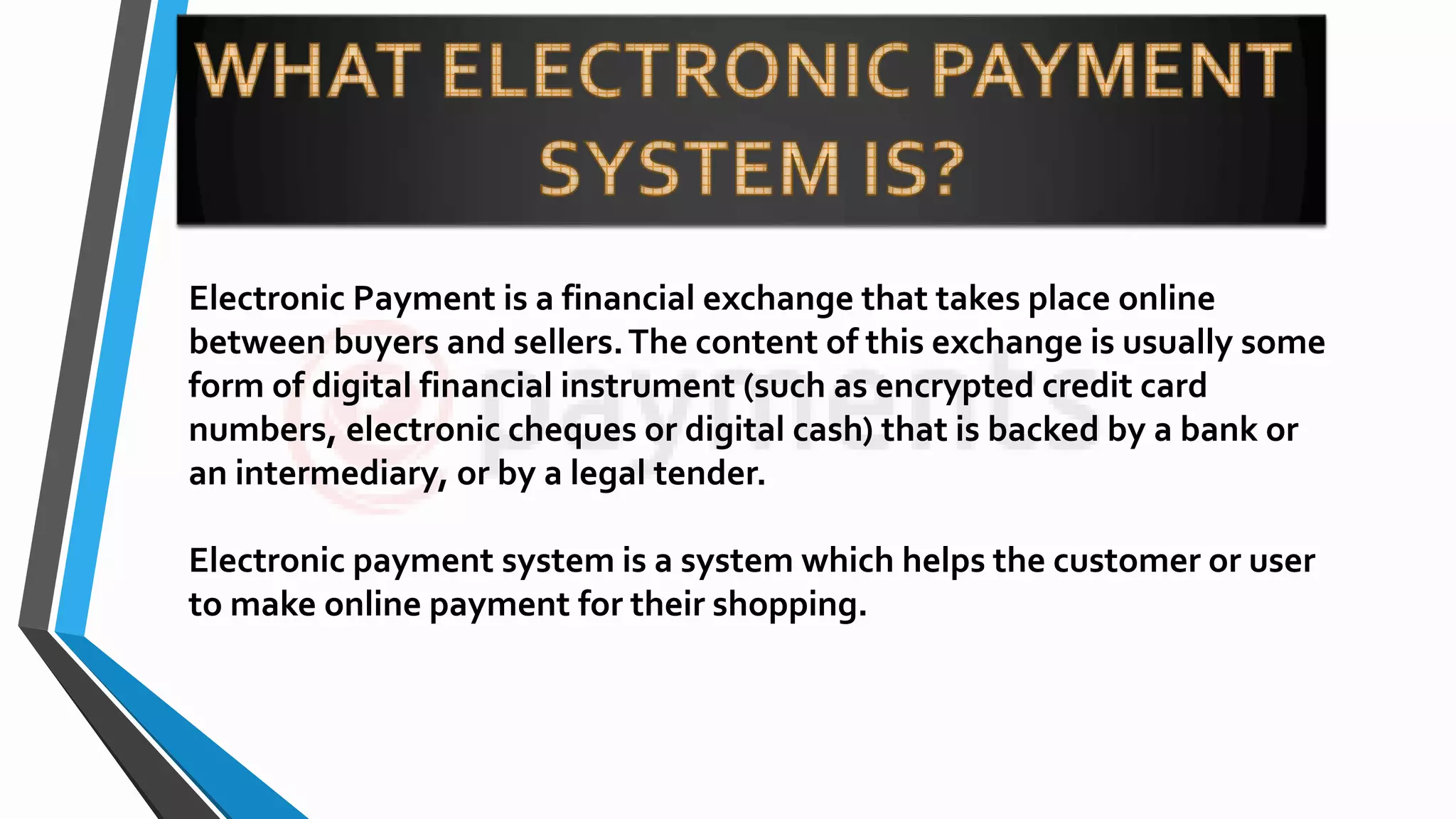Electronic Payment is a financial exchange that takes place online
between buyers and sellers.The content of this exchange is usually some
form of digital financial instrument (such as encrypted credit card
numbers, electronic cheques or digital cash) that is backed by a bank or
an intermediary, or by a legal tender.
Electronic payment system is a system which helps the customer or user
to make online payment for their shopping.
 