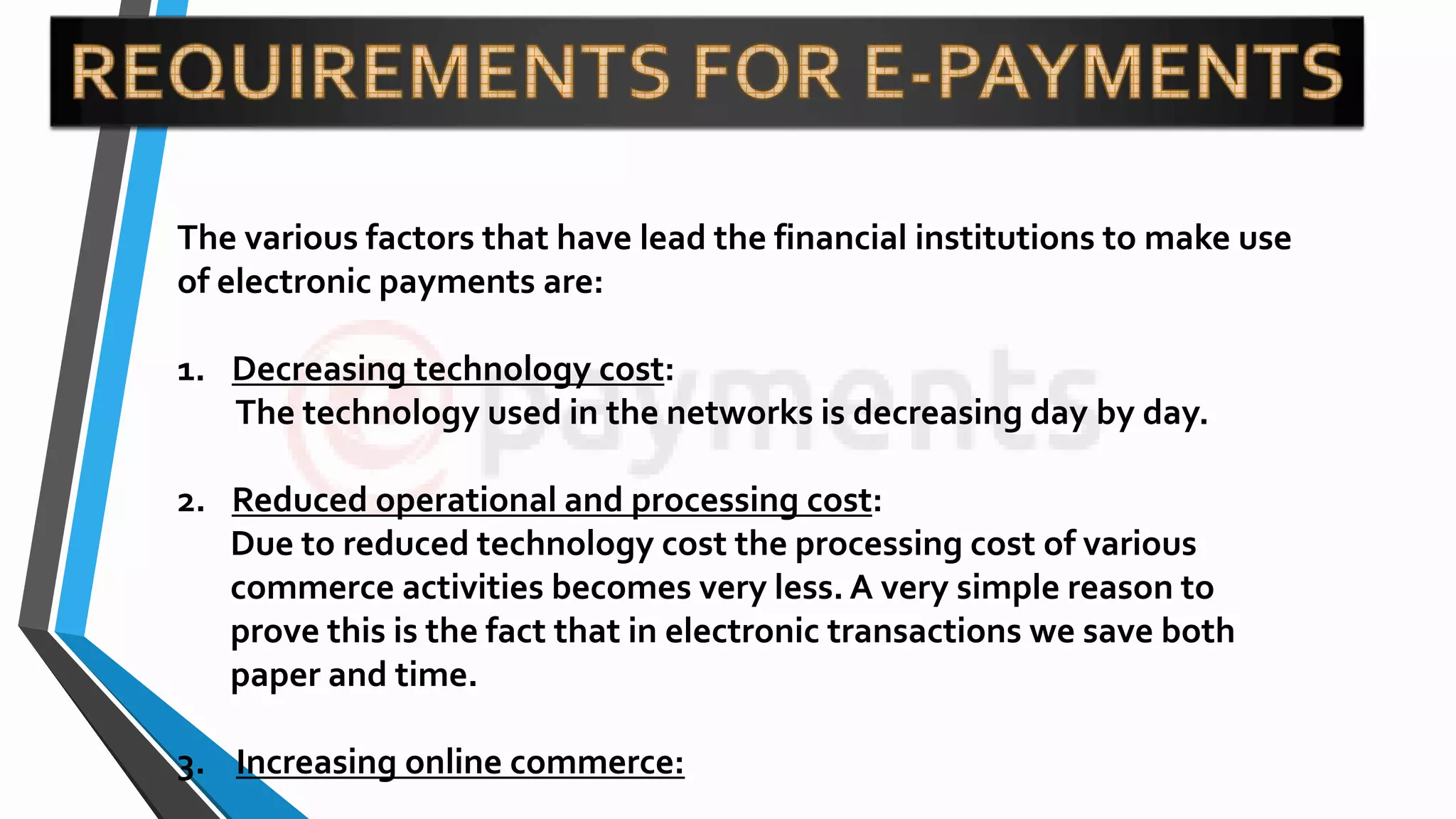 The various factors that have lead the financial institutions to make use
of electronic payments are:
1. Decreasing technology cost:
The technology used in the networks is decreasing day by day.
2. Reduced operational and processing cost:
Due to reduced technology cost the processing cost of various
commerce activities becomes very less. A very simple reason to
prove this is the fact that in electronic transactions we save both
paper and time.
3. Increasing online commerce:
 