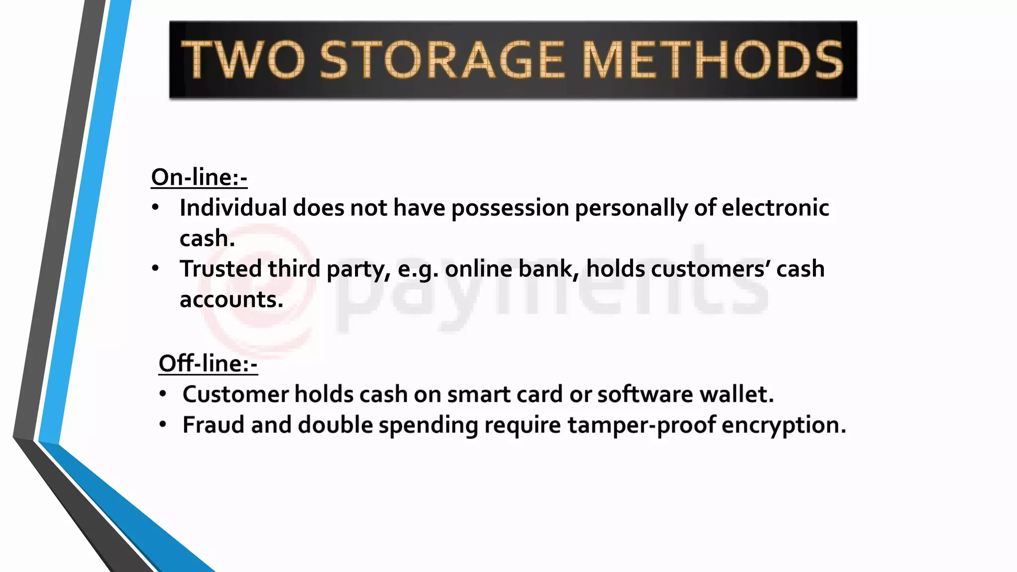 On-line:-
• Individual does not have possession personally of electronic
cash.
• Trusted third party, e.g. online bank, holds customers’ cash
accounts.
 