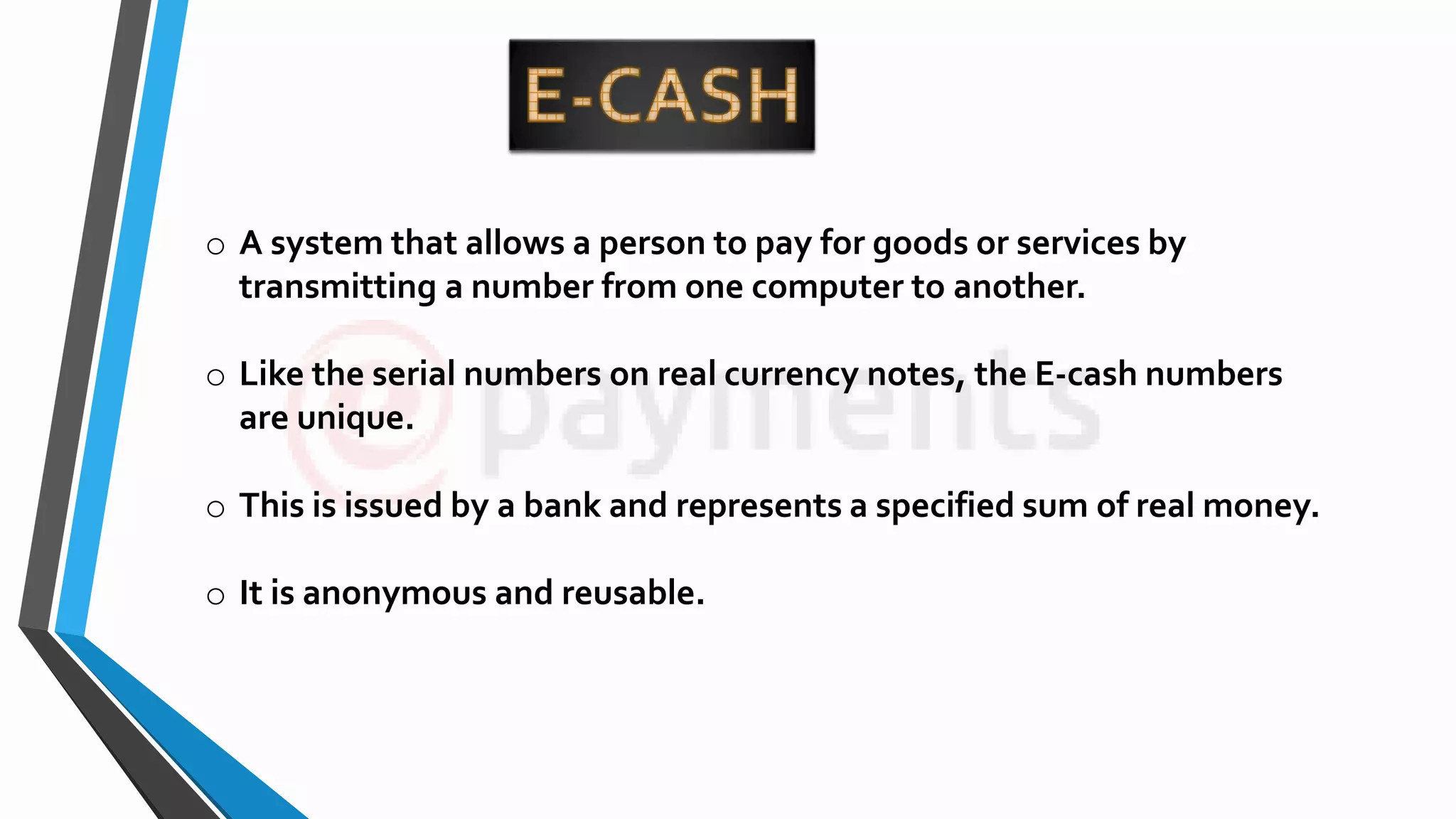 o A system that allows a person to pay for goods or services by
transmitting a number from one computer to another.
o Like the serial numbers on real currency notes, the E-cash numbers
are unique.
o This is issued by a bank and represents a specified sum of real money.
o It is anonymous and reusable.
 