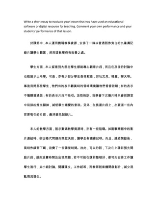 Write a short essay to evaluate your lesson that you have used an educational
software or digital resource for teaching. Comment your own performance and your
students’ performance of that lesson.


    於課節中，本人運用數碼教學資源，安排了一條以普通話作旁白的九寨溝記


錄片讓學生觀賞，然而這教學仍有改善之處。



    學生方面，本人留意到大部分學生都能專心觀看片段，而且在及後的討論中


也能展示出所學。可是，亦有少部分學生表現較差，如玩文具、睡覺、聊天等。


事後我問那些學生，他們有的表示觀賞時的昏暗環境讓他們昏昏欲睡；有的表示


不慬聽普通話；有的表示片段不吸引。汲取教訓，我學會下次播片時只會把課室


中前排的燈光關掉，減低學生睡覺的意欲。另外，在挑選片段上，亦要選一些內


容更吸引的片段，最好避免記錄片。



    本人的教學方面，展示數碼教學資源時，亦有一些阻礙。如點擊簡報中的影

片連結時，卻因格式問題而開啟失敗，讓學生有機會起哄。而且，連結開啟後，


需時作緩衝下載，浪費了一些課堂時間。故此，可以的話，下次在上課前預先開


啟片段，避免浪費時間及出現問題，若不可能在課前整頓好，便可先安排工作讓


學生進行，如小組討論、閱讀課文、工作紙等，而教師則乘機開啟影片，減少混


亂情況發生。
 