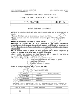 LICEO DR. VICENTE LACHNER SANDOVAL PROF. GRETTEL ROJAS RIVERA
DEPARTAMENTO DE MATEMÁTICA 9º año
II TRABAJO EXTRACLASE, II TRIMESTRE, 2015
TEMAS: FUNCIÓN CUADRÁTICA Y FACTORIZACIÓN
INSTRUCCIONES GENERALES
• Presente el trabajo resuelto en hojas aparte. Adjunte esta hoja al desarrollo de su
trabajo.
• Realice el trabajo que se le presenta de manera individual.
• Deben aparecer todos los procedimientos necesarios para obtener las respuestas
correctas.
• Utilice la simbología de rigor de forma correcta.
• Presente el trabajo en la fecha indicada. Si no puede presentarse
personalmente el día establecido, entréguelo antes o envíelo con un compañero o
familiar. Después de la fecha establecida no se recibirán trabajos bajo ninguna
circunstancia.
• Si se detecta fraude o plagio se hará acreedor de la boleta respectiva y
perderá el puntaje total del trabajo de forma inapelable.
• Debe escribir con bolígrafo de tinta indeleble, azul o negra. Si usa lápiz o
corrector NO SE ACEPTAN RECLAMOS.
• Valor total: 50 puntos. Se calificarán los siguientes aspectos:
Calidad en la presentación del trabajo: 10 puntos.
Completitud: 10 puntos.
Desarrollo correcto: 30 puntos.
Fecha de entrega: Miércoles 12 de agosto del 2015.
PUNTAJE OBTENIDO
Rubro Valor Puntos obtenidos
Calidad en la
presentación del trabajo
10 puntos
Completitud 10 puntos
Desarrollo correcto 30 puntos
CALIFICACIÓN OBTENIDA EN EL DESARROLLO DEL TRABAJO
Total de puntos Puntos obtenidos Calificación
50
ESTUDIANTE SECCIÓN
 