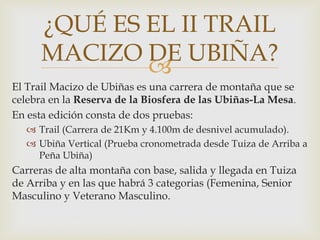 
El Trail Macizo de Ubiñas es una carrera de montaña que se
celebra en la Reserva de la Biosfera de las Ubiñas-La Mesa.
En esta edición consta de dos pruebas:
 Trail (Carrera de 21Km y 4.100m de desnivel acumulado).
 Ubiña Vertical (Prueba cronometrada desde Tuiza de Arriba a
Peña Ubiña)
Carreras de alta montaña con base, salida y llegada en Tuiza
de Arriba y en las que habrá 3 categorias (Femenina, Senior
Masculino y Veterano Masculino.
¿QUÉ ES EL II TRAIL
MACIZO DE UBIÑA?
 