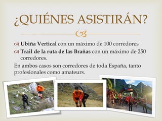 
 Ubiña Vertical con un máximo de 100 corredores
 Trail de la ruta de las Brañas con un máximo de 250
corredores.
En ambos casos son corredores de toda España, tanto
profesionales como amateurs.
¿QUIÉNES ASISTIRÁN?
 