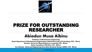 PRIZE FOR OUTSTANDING
RESEARCHER
Abiodun Musa Aibinu
Professor of Mechatronics Engineering
Head, Department of Mechatronics Engineering, Federal University of Technology (FUT) , Minna.
Director, Centre for Open Distance & e-Learning, FUT , Minna.
Senior Consultant, PhD Clinic, FUT , Minna.
Co-ordinator, Advanced Engineering Innovation Research Group (AEIRG), FUT , Minna.
maibinu@gmail.com, +234-802-9494-164
 