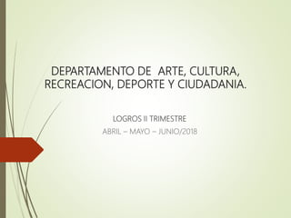 DEPARTAMENTO DE ARTE, CULTURA,
RECREACION, DEPORTE Y CIUDADANIA.
LOGROS II TRIMESTRE
ABRIL – MAYO – JUNIO/2018
 