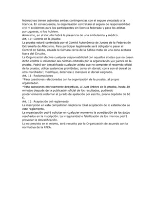 federativas tienen cubiertas ambas contingencias con el seguro vinculado a la
licencia. En consecuencia, la organización contratará el seguro de responsabilidad
civil y accidentes para los participantes sin licencia federada y para los atletas
portugueses, si los hubiere.
Asimismo, en el circuito habrá la presencia de una ambulancia y médico.
Art. 10: Control de la prueba
La prueba estará controlada por el Comité Autonómico de Jueces de la Federación
Extremeña de Atletismo. Para participar legalmente será obligatorio pasar el
Control de Salida, situada la Cámara cerca de la Salida-meta en una zona acotada
fuera del Circuito.
La Organización declina cualquier responsabilidad con aquellos atletas que no pasen
dicho control o incumplan las normas emitidas por la organización y/o jueces de la
prueba. Podrá ser descalificado cualquier atleta que no complete el recorrido oficial
de la prueba; utilice sustancias prohibidas; corra sin dorsal; corra con el dorsal de
otro marchador; modifique, deteriore o manipule el dorsal asignado.
Art. 11: Reclamaciones
*Para cuestiones relacionadas con la organización de la prueba, al propio
organizador.
*Para cuestiones estrictamente deportivas, al Juez Árbitro de la prueba, hasta 30
minutos después de la publicación oficial de los resultados, pudiendo
posteriormente reclamar al jurado de apelación por escrito, previo depósito de 60
€.
Art. 12: Aceptación del reglamento
La inscripción en esta competición implica la total aceptación de lo establecido en
este reglamento.
La organización podrá solicitar en cualquier momento la acreditación de los datos
reseñados en la inscripción. La irregularidad o falsificación de los mismos podrá
provocar la descalificación.
Lo no previsto en el mismo, será resuelto por la Organización de acuerdo con la
normativa de la RFEA.
 