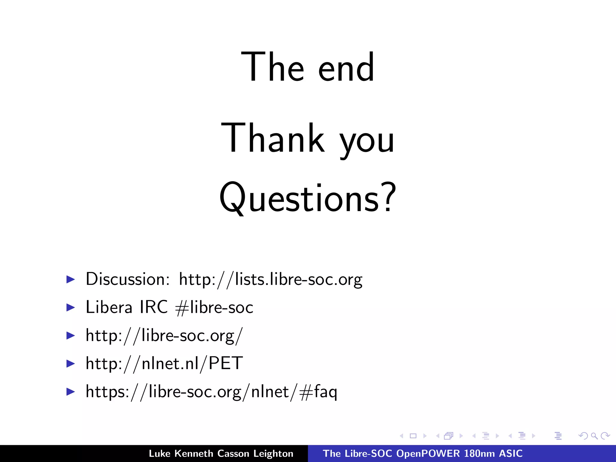 The end
Thank you
Questions?
I Discussion: http://lists.libre-soc.org
I Libera IRC #libre-soc
I http://libre-soc.org/
I http://nlnet.nl/PET
I https://libre-soc.org/nlnet/#faq
Luke Kenneth Casson Leighton The Libre-SOC OpenPOWER 180nm ASIC
 