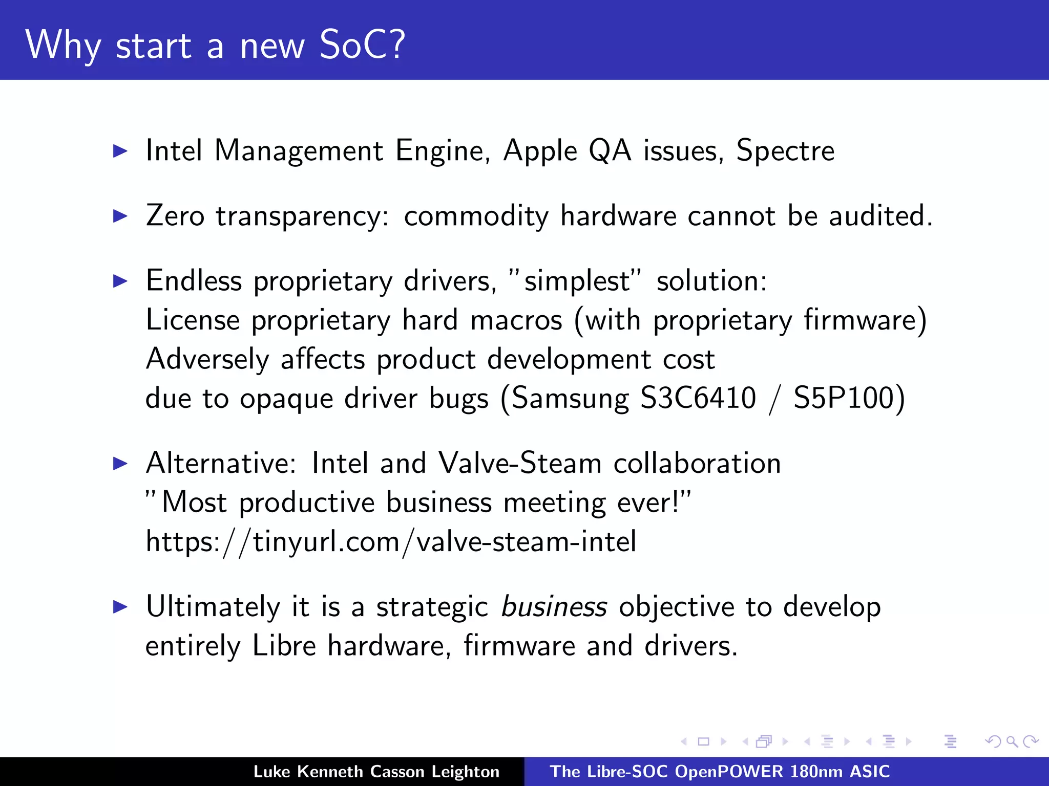 Why start a new SoC?
I Intel Management Engine, Apple QA issues, Spectre
I Zero transparency: commodity hardware cannot be audited.
I Endless proprietary drivers, ”simplest” solution:
License proprietary hard macros (with proprietary firmware)
Adversely affects product development cost
due to opaque driver bugs (Samsung S3C6410 / S5P100)
I Alternative: Intel and Valve-Steam collaboration
”Most productive business meeting ever!”
https://tinyurl.com/valve-steam-intel
I Ultimately it is a strategic business objective to develop
entirely Libre hardware, firmware and drivers.
Luke Kenneth Casson Leighton The Libre-SOC OpenPOWER 180nm ASIC
 