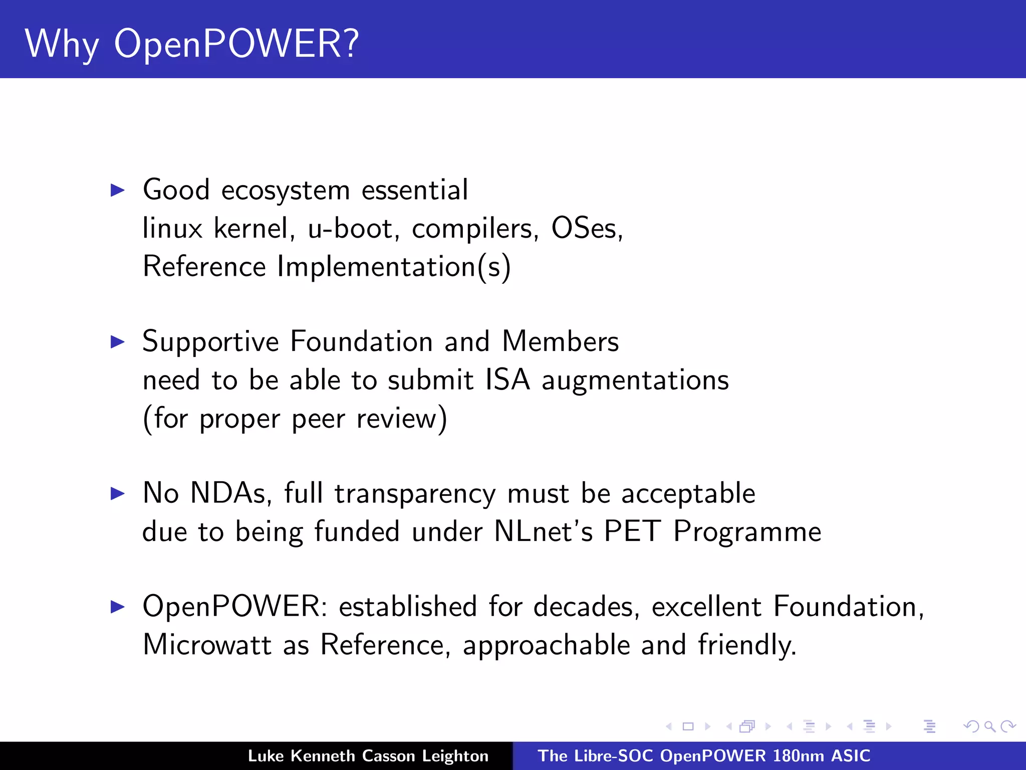 Why OpenPOWER?
I Good ecosystem essential
linux kernel, u-boot, compilers, OSes,
Reference Implementation(s)
I Supportive Foundation and Members
need to be able to submit ISA augmentations
(for proper peer review)
I No NDAs, full transparency must be acceptable
due to being funded under NLnet’s PET Programme
I OpenPOWER: established for decades, excellent Foundation,
Microwatt as Reference, approachable and friendly.
Luke Kenneth Casson Leighton The Libre-SOC OpenPOWER 180nm ASIC
 