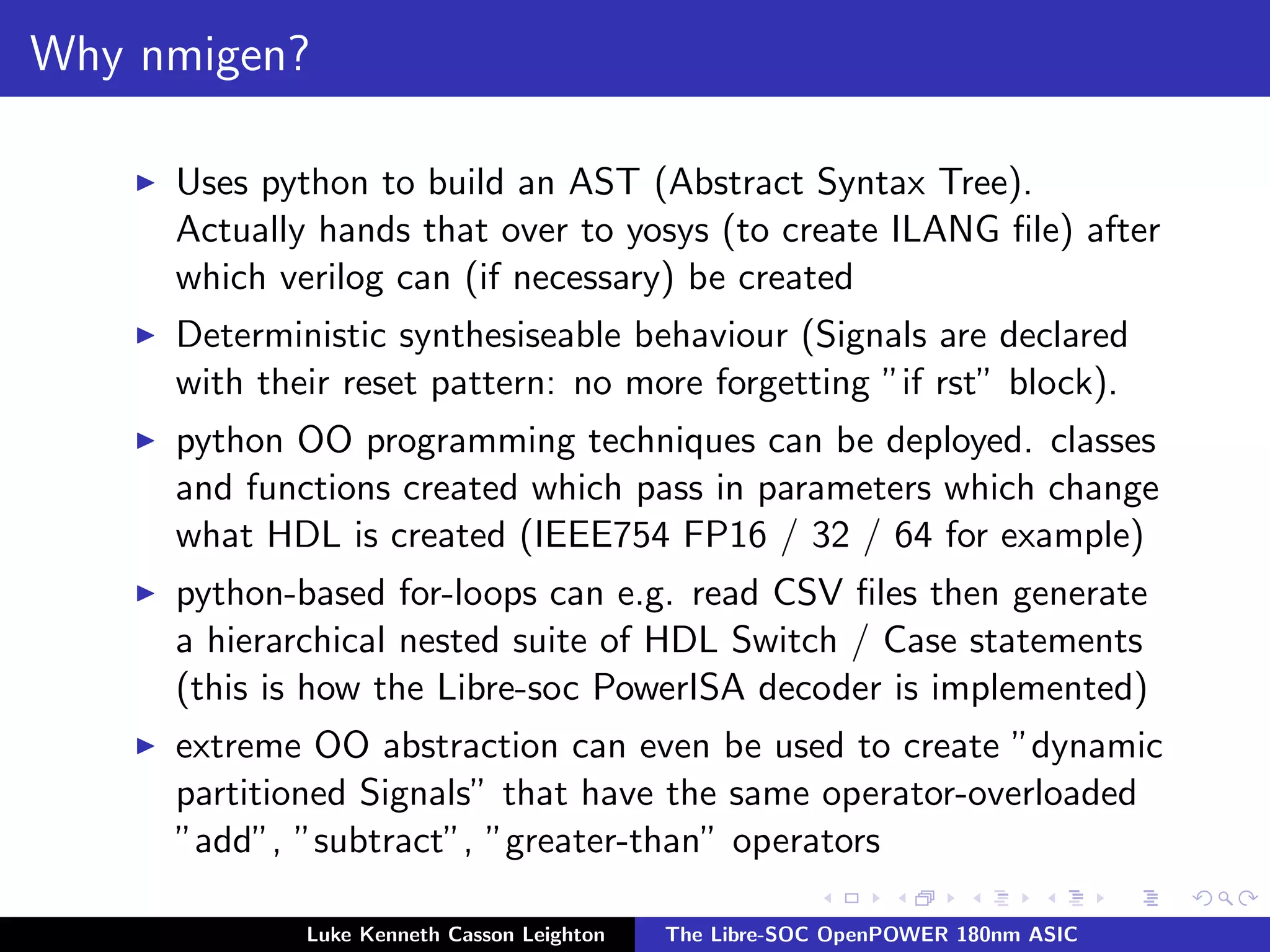 Why nmigen?
I Uses python to build an AST (Abstract Syntax Tree).
Actually hands that over to yosys (to create ILANG file) after
which verilog can (if necessary) be created
I Deterministic synthesiseable behaviour (Signals are declared
with their reset pattern: no more forgetting ”if rst” block).
I python OO programming techniques can be deployed. classes
and functions created which pass in parameters which change
what HDL is created (IEEE754 FP16 / 32 / 64 for example)
I python-based for-loops can e.g. read CSV files then generate
a hierarchical nested suite of HDL Switch / Case statements
(this is how the Libre-soc PowerISA decoder is implemented)
I extreme OO abstraction can even be used to create ”dynamic
partitioned Signals” that have the same operator-overloaded
”add”, ”subtract”, ”greater-than” operators
Luke Kenneth Casson Leighton The Libre-SOC OpenPOWER 180nm ASIC
 