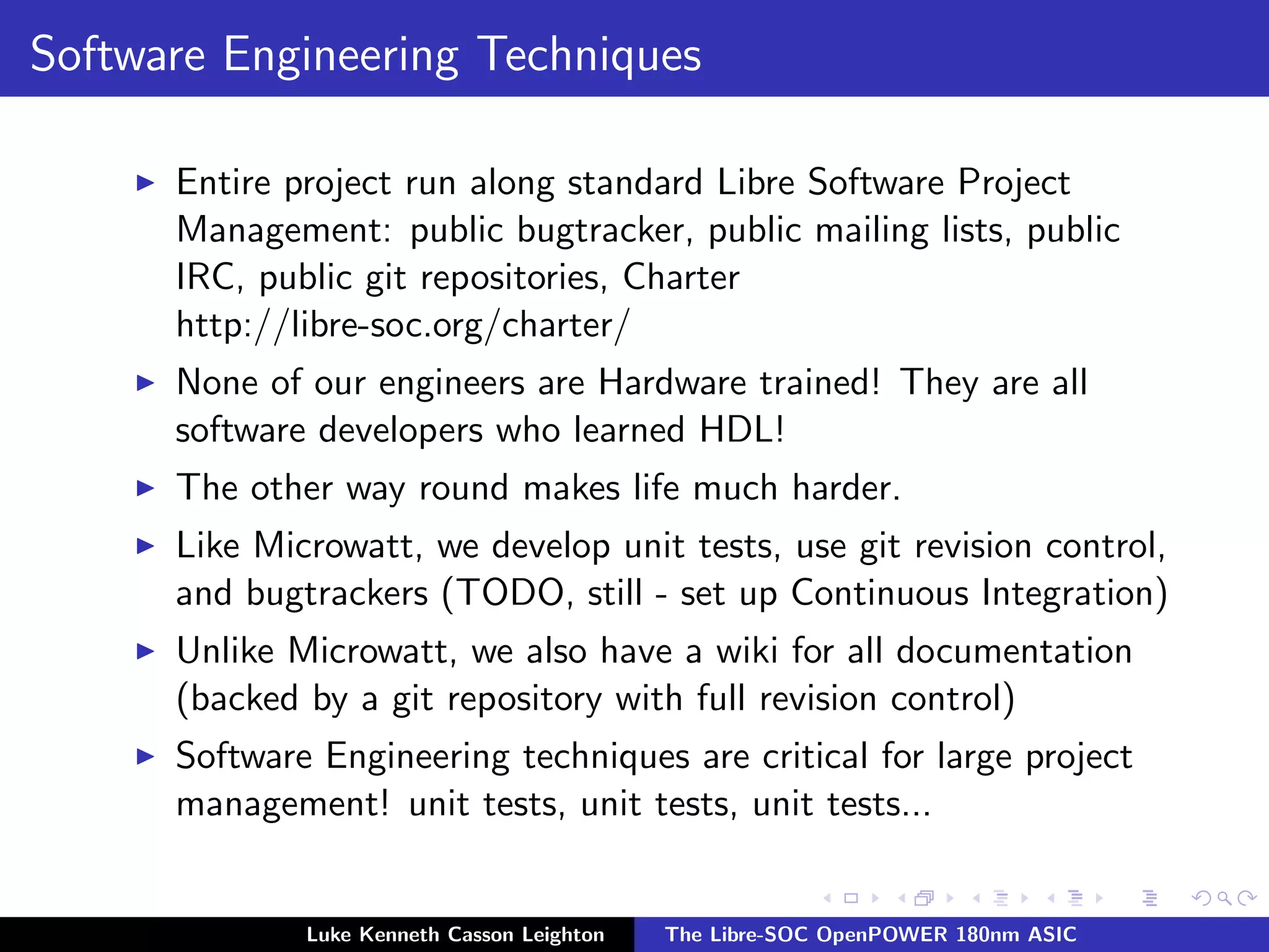 Software Engineering Techniques
I Entire project run along standard Libre Software Project
Management: public bugtracker, public mailing lists, public
IRC, public git repositories, Charter
http://libre-soc.org/charter/
I None of our engineers are Hardware trained! They are all
software developers who learned HDL!
I The other way round makes life much harder.
I Like Microwatt, we develop unit tests, use git revision control,
and bugtrackers (TODO, still - set up Continuous Integration)
I Unlike Microwatt, we also have a wiki for all documentation
(backed by a git repository with full revision control)
I Software Engineering techniques are critical for large project
management! unit tests, unit tests, unit tests...
Luke Kenneth Casson Leighton The Libre-SOC OpenPOWER 180nm ASIC
 