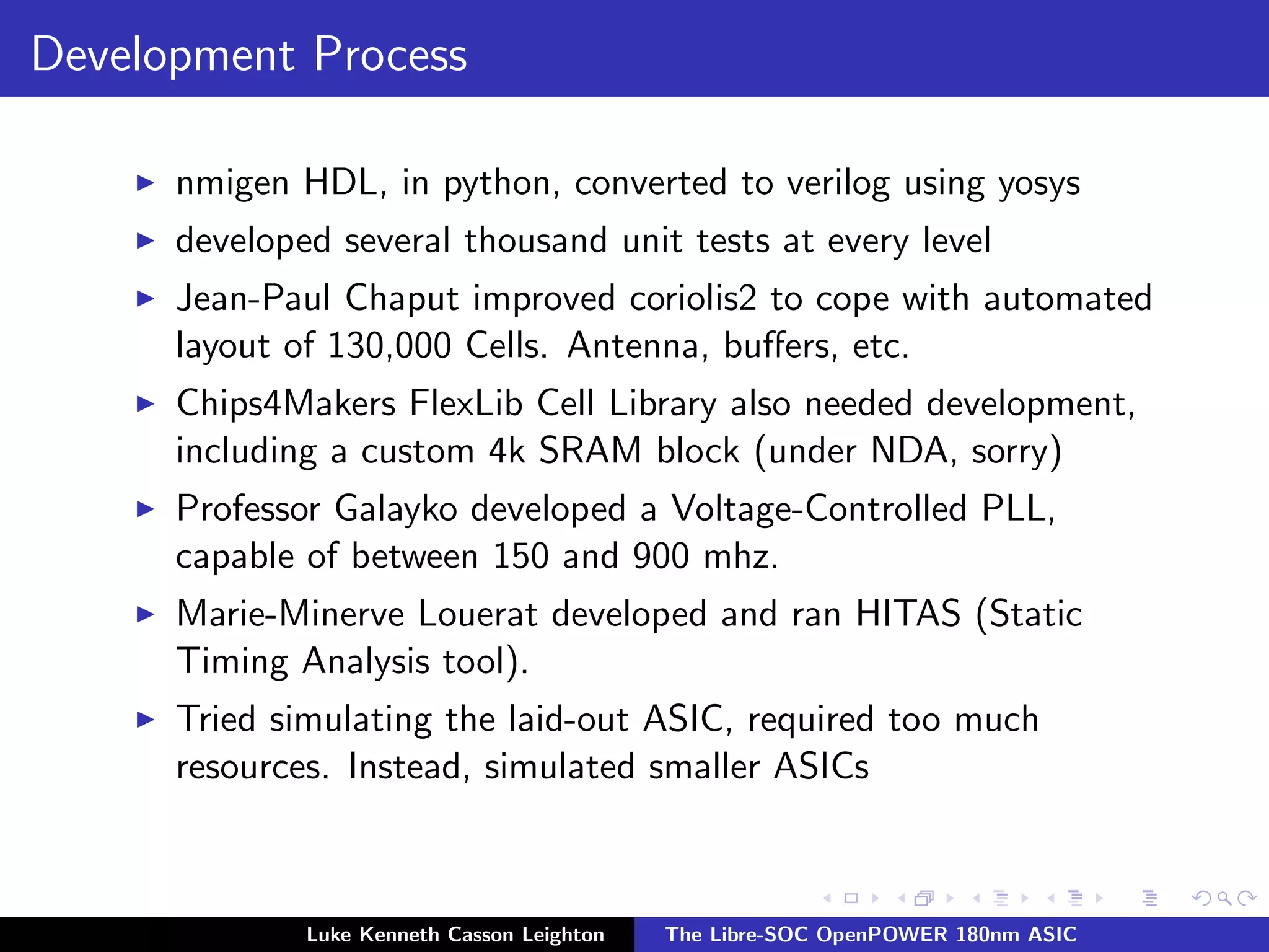 Development Process
I nmigen HDL, in python, converted to verilog using yosys
I developed several thousand unit tests at every level
I Jean-Paul Chaput improved coriolis2 to cope with automated
layout of 130,000 Cells. Antenna, buffers, etc.
I Chips4Makers FlexLib Cell Library also needed development,
including a custom 4k SRAM block (under NDA, sorry)
I Professor Galayko developed a Voltage-Controlled PLL,
capable of between 150 and 900 mhz.
I Marie-Minerve Louerat developed and ran HITAS (Static
Timing Analysis tool).
I Tried simulating the laid-out ASIC, required too much
resources. Instead, simulated smaller ASICs
Luke Kenneth Casson Leighton The Libre-SOC OpenPOWER 180nm ASIC
 
