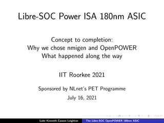 Libre-SOC Power ISA 180nm ASIC
Concept to completion:
Why we chose nmigen and OpenPOWER
What happened along the way
IIT Roorkee 2021
Sponsored by NLnet’s PET Programme
July 16, 2021
Luke Kenneth Casson Leighton The Libre-SOC OpenPOWER 180nm ASIC
 