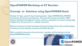 OpenPOWER Workshop at IIT Roorkee
Concept to Solutions using OpenPOWER Stack
On July 16th July , spend 5 hours learning about Open POWER ISA, POWER
innovations, Processor development, Processor Accelerator Interface, HPC
Solution,Artificial Intelligence's latest solutions and gather the latest cutting-edge
insights from the pioneers in multiple industries
Discover advances in deep learning tools and techniques from the world’s leading
innovators across industry, research and Public Sectors
We’re excited to announce the prominent speakers will be joining us at the
OpenPOWERWorkshop
 