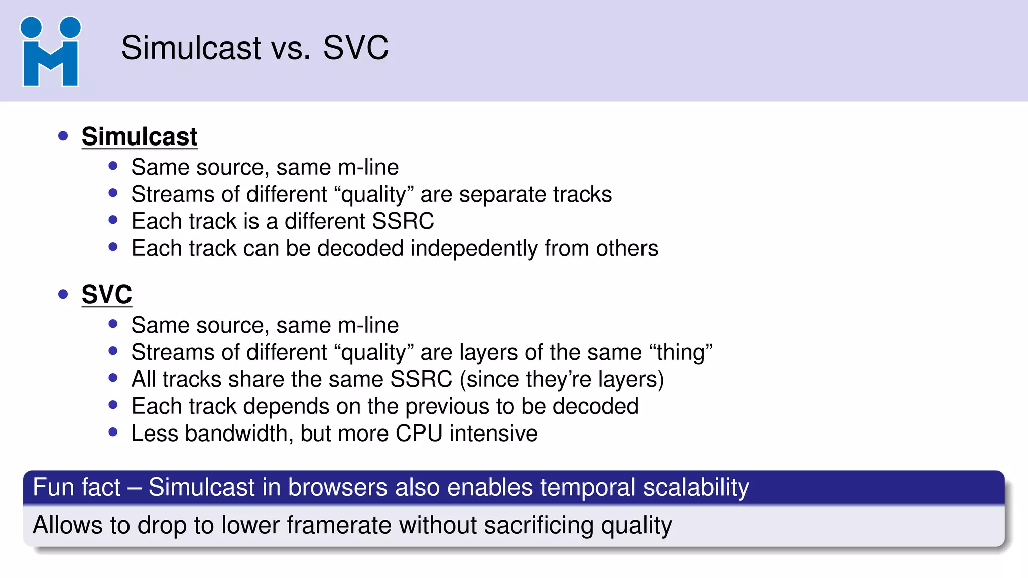 Simulcast vs. SVC
• Simulcast
• Same source, same m-line
• Streams of different “quality” are separate tracks
• Each track is a different SSRC
• Each track can be decoded indepedently from others
• SVC
• Same source, same m-line
• Streams of different “quality” are layers of the same “thing”
• All tracks share the same SSRC (since they’re layers)
• Each track depends on the previous to be decoded
• Less bandwidth, but more CPU intensive
Fun fact – Simulcast in browsers also enables temporal scalability
Allows to drop to lower framerate without sacriﬁcing quality
 