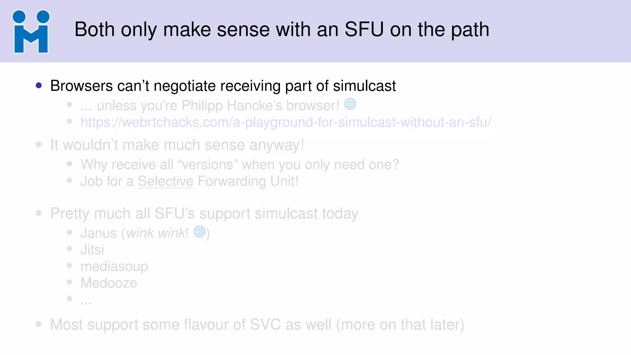 Both only make sense with an SFU on the path
• Browsers can’t negotiate receiving part of simulcast
• ... unless you’re Philipp Hancke’s browser!
• https://webrtchacks.com/a-playground-for-simulcast-without-an-sfu/
• It wouldn’t make much sense anyway!
• Why receive all “versions” when you only need one?
• Job for a Selective Forwarding Unit!
• Pretty much all SFU’s support simulcast today
• Janus (wink wink! )
• Jitsi
• mediasoup
• Medooze
• ...
• Most support some ﬂavour of SVC as well (more on that later)
 