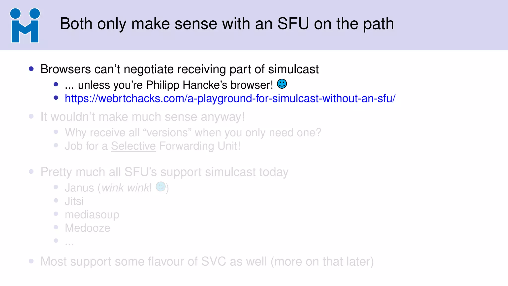 Both only make sense with an SFU on the path
• Browsers can’t negotiate receiving part of simulcast
• ... unless you’re Philipp Hancke’s browser!
• https://webrtchacks.com/a-playground-for-simulcast-without-an-sfu/
• It wouldn’t make much sense anyway!
• Why receive all “versions” when you only need one?
• Job for a Selective Forwarding Unit!
• Pretty much all SFU’s support simulcast today
• Janus (wink wink! )
• Jitsi
• mediasoup
• Medooze
• ...
• Most support some ﬂavour of SVC as well (more on that later)
 
