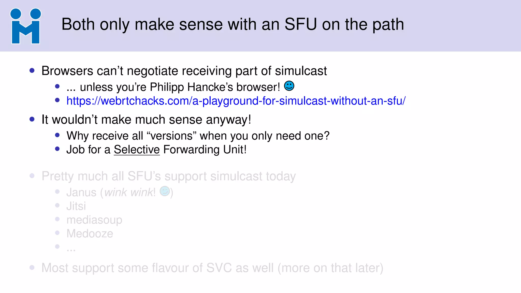 Both only make sense with an SFU on the path
• Browsers can’t negotiate receiving part of simulcast
• ... unless you’re Philipp Hancke’s browser!
• https://webrtchacks.com/a-playground-for-simulcast-without-an-sfu/
• It wouldn’t make much sense anyway!
• Why receive all “versions” when you only need one?
• Job for a Selective Forwarding Unit!
• Pretty much all SFU’s support simulcast today
• Janus (wink wink! )
• Jitsi
• mediasoup
• Medooze
• ...
• Most support some ﬂavour of SVC as well (more on that later)
 