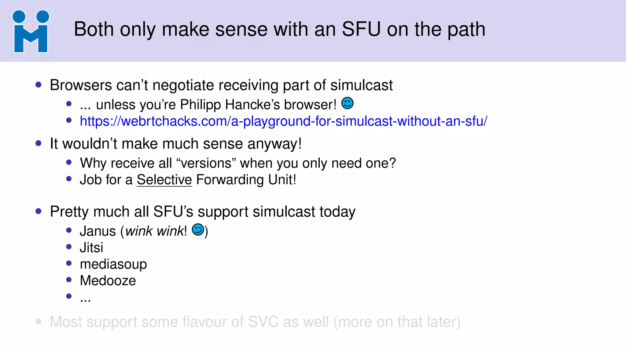 Both only make sense with an SFU on the path
• Browsers can’t negotiate receiving part of simulcast
• ... unless you’re Philipp Hancke’s browser!
• https://webrtchacks.com/a-playground-for-simulcast-without-an-sfu/
• It wouldn’t make much sense anyway!
• Why receive all “versions” when you only need one?
• Job for a Selective Forwarding Unit!
• Pretty much all SFU’s support simulcast today
• Janus (wink wink! )
• Jitsi
• mediasoup
• Medooze
• ...
• Most support some ﬂavour of SVC as well (more on that later)
 