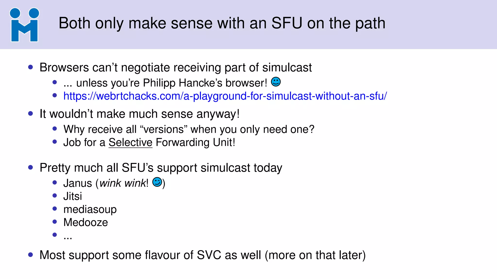 Both only make sense with an SFU on the path
• Browsers can’t negotiate receiving part of simulcast
• ... unless you’re Philipp Hancke’s browser!
• https://webrtchacks.com/a-playground-for-simulcast-without-an-sfu/
• It wouldn’t make much sense anyway!
• Why receive all “versions” when you only need one?
• Job for a Selective Forwarding Unit!
• Pretty much all SFU’s support simulcast today
• Janus (wink wink! )
• Jitsi
• mediasoup
• Medooze
• ...
• Most support some ﬂavour of SVC as well (more on that later)
 