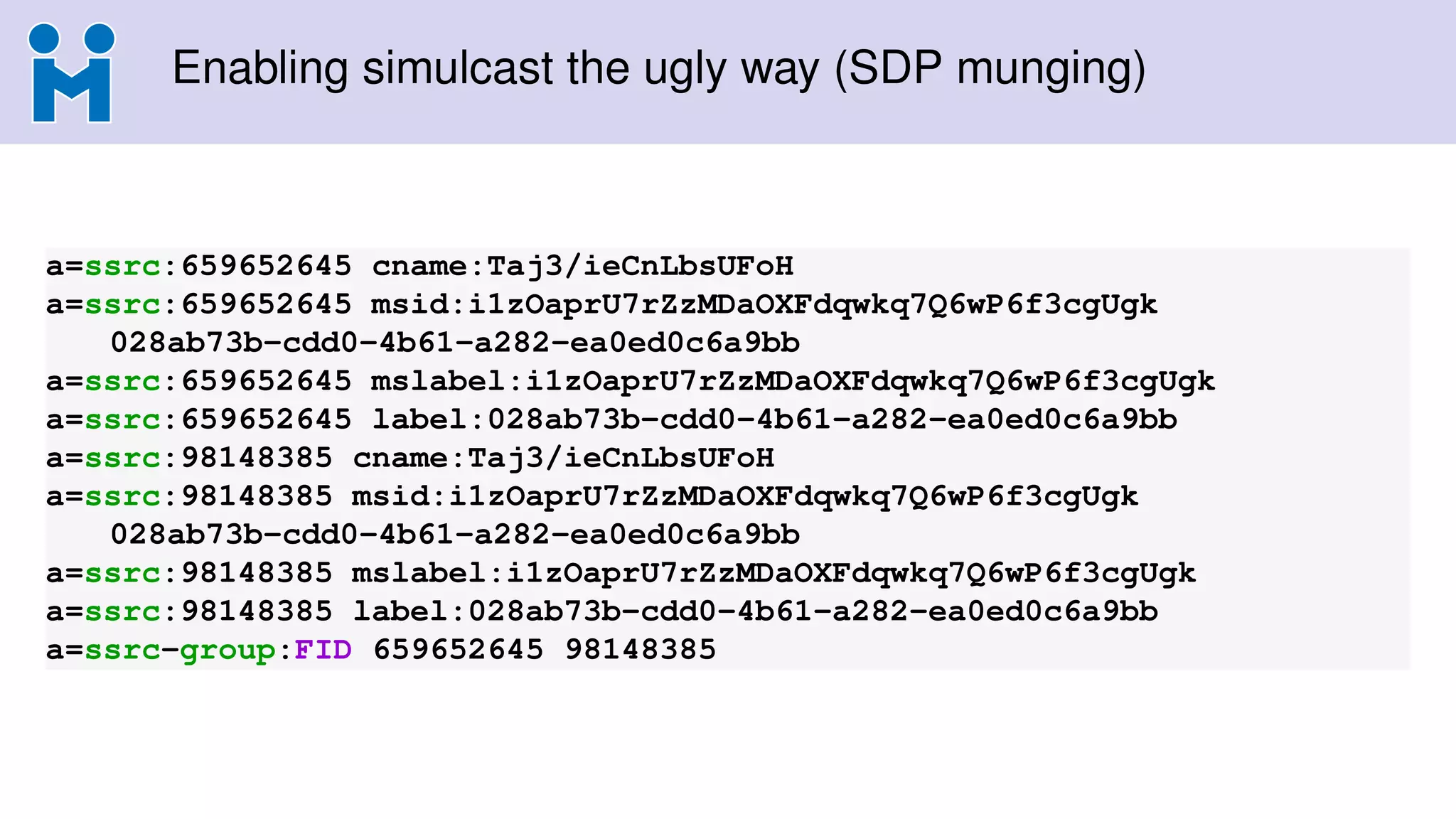 Enabling simulcast the ugly way (SDP munging)
a=ssrc:659652645 cname:Taj3/ieCnLbsUFoH
a=ssrc:659652645 msid:i1zOaprU7rZzMDaOXFdqwkq7Q6wP6f3cgUgk
028ab73b-cdd0-4b61-a282-ea0ed0c6a9bb
a=ssrc:659652645 mslabel:i1zOaprU7rZzMDaOXFdqwkq7Q6wP6f3cgUgk
a=ssrc:659652645 label:028ab73b-cdd0-4b61-a282-ea0ed0c6a9bb
a=ssrc:98148385 cname:Taj3/ieCnLbsUFoH
a=ssrc:98148385 msid:i1zOaprU7rZzMDaOXFdqwkq7Q6wP6f3cgUgk
028ab73b-cdd0-4b61-a282-ea0ed0c6a9bb
a=ssrc:98148385 mslabel:i1zOaprU7rZzMDaOXFdqwkq7Q6wP6f3cgUgk
a=ssrc:98148385 label:028ab73b-cdd0-4b61-a282-ea0ed0c6a9bb
a=ssrc-group:FID 659652645 98148385
 