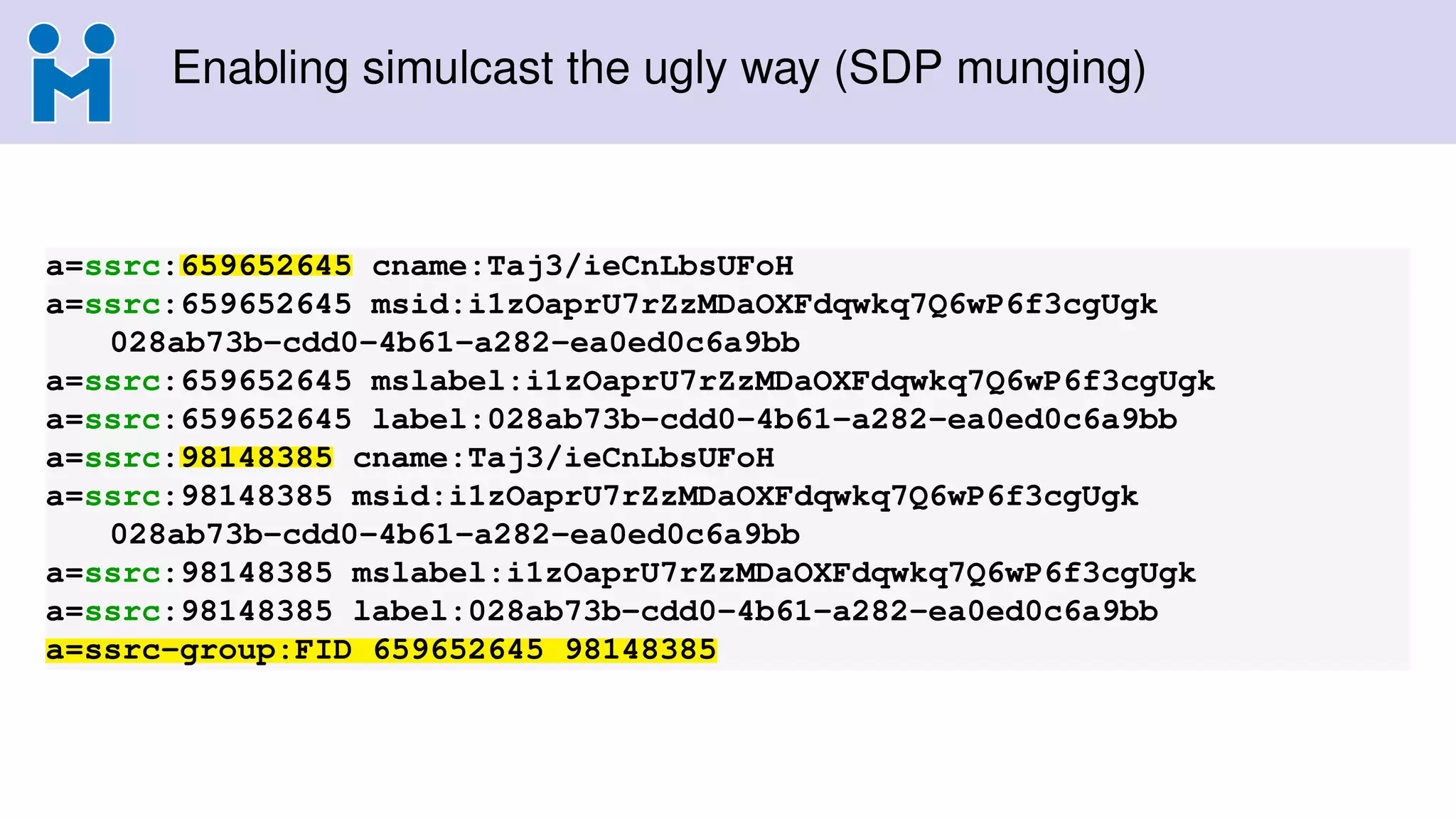 Enabling simulcast the ugly way (SDP munging)
a=ssrc:659652645 cname:Taj3/ieCnLbsUFoH
a=ssrc:659652645 msid:i1zOaprU7rZzMDaOXFdqwkq7Q6wP6f3cgUgk
028ab73b-cdd0-4b61-a282-ea0ed0c6a9bb
a=ssrc:659652645 mslabel:i1zOaprU7rZzMDaOXFdqwkq7Q6wP6f3cgUgk
a=ssrc:659652645 label:028ab73b-cdd0-4b61-a282-ea0ed0c6a9bb
a=ssrc:98148385 cname:Taj3/ieCnLbsUFoH
a=ssrc:98148385 msid:i1zOaprU7rZzMDaOXFdqwkq7Q6wP6f3cgUgk
028ab73b-cdd0-4b61-a282-ea0ed0c6a9bb
a=ssrc:98148385 mslabel:i1zOaprU7rZzMDaOXFdqwkq7Q6wP6f3cgUgk
a=ssrc:98148385 label:028ab73b-cdd0-4b61-a282-ea0ed0c6a9bb
a=ssrc-group:FID 659652645 98148385
 