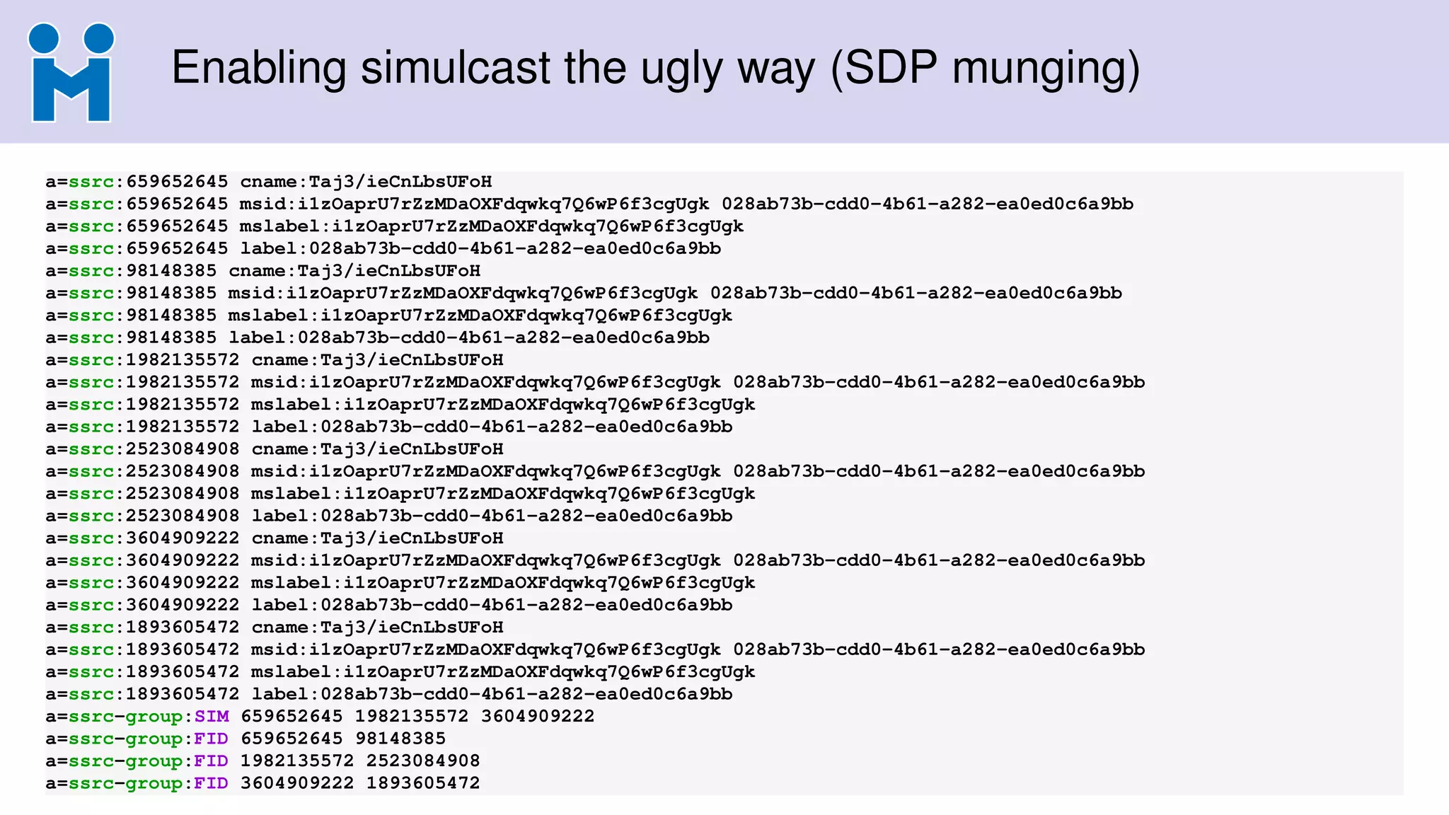 Enabling simulcast the ugly way (SDP munging)
a=ssrc:659652645 cname:Taj3/ieCnLbsUFoH
a=ssrc:659652645 msid:i1zOaprU7rZzMDaOXFdqwkq7Q6wP6f3cgUgk 028ab73b-cdd0-4b61-a282-ea0ed0c6a9bb
a=ssrc:659652645 mslabel:i1zOaprU7rZzMDaOXFdqwkq7Q6wP6f3cgUgk
a=ssrc:659652645 label:028ab73b-cdd0-4b61-a282-ea0ed0c6a9bb
a=ssrc:98148385 cname:Taj3/ieCnLbsUFoH
a=ssrc:98148385 msid:i1zOaprU7rZzMDaOXFdqwkq7Q6wP6f3cgUgk 028ab73b-cdd0-4b61-a282-ea0ed0c6a9bb
a=ssrc:98148385 mslabel:i1zOaprU7rZzMDaOXFdqwkq7Q6wP6f3cgUgk
a=ssrc:98148385 label:028ab73b-cdd0-4b61-a282-ea0ed0c6a9bb
a=ssrc:1982135572 cname:Taj3/ieCnLbsUFoH
a=ssrc:1982135572 msid:i1zOaprU7rZzMDaOXFdqwkq7Q6wP6f3cgUgk 028ab73b-cdd0-4b61-a282-ea0ed0c6a9bb
a=ssrc:1982135572 mslabel:i1zOaprU7rZzMDaOXFdqwkq7Q6wP6f3cgUgk
a=ssrc:1982135572 label:028ab73b-cdd0-4b61-a282-ea0ed0c6a9bb
a=ssrc:2523084908 cname:Taj3/ieCnLbsUFoH
a=ssrc:2523084908 msid:i1zOaprU7rZzMDaOXFdqwkq7Q6wP6f3cgUgk 028ab73b-cdd0-4b61-a282-ea0ed0c6a9bb
a=ssrc:2523084908 mslabel:i1zOaprU7rZzMDaOXFdqwkq7Q6wP6f3cgUgk
a=ssrc:2523084908 label:028ab73b-cdd0-4b61-a282-ea0ed0c6a9bb
a=ssrc:3604909222 cname:Taj3/ieCnLbsUFoH
a=ssrc:3604909222 msid:i1zOaprU7rZzMDaOXFdqwkq7Q6wP6f3cgUgk 028ab73b-cdd0-4b61-a282-ea0ed0c6a9bb
a=ssrc:3604909222 mslabel:i1zOaprU7rZzMDaOXFdqwkq7Q6wP6f3cgUgk
a=ssrc:3604909222 label:028ab73b-cdd0-4b61-a282-ea0ed0c6a9bb
a=ssrc:1893605472 cname:Taj3/ieCnLbsUFoH
a=ssrc:1893605472 msid:i1zOaprU7rZzMDaOXFdqwkq7Q6wP6f3cgUgk 028ab73b-cdd0-4b61-a282-ea0ed0c6a9bb
a=ssrc:1893605472 mslabel:i1zOaprU7rZzMDaOXFdqwkq7Q6wP6f3cgUgk
a=ssrc:1893605472 label:028ab73b-cdd0-4b61-a282-ea0ed0c6a9bb
a=ssrc-group:SIM 659652645 1982135572 3604909222
a=ssrc-group:FID 659652645 98148385
a=ssrc-group:FID 1982135572 2523084908
a=ssrc-group:FID 3604909222 1893605472
 