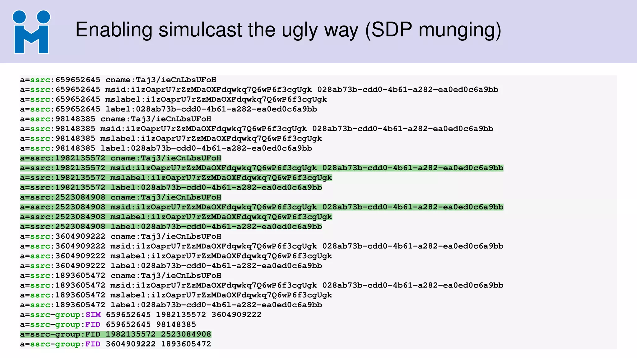 Enabling simulcast the ugly way (SDP munging)
a=ssrc:659652645 cname:Taj3/ieCnLbsUFoH
a=ssrc:659652645 msid:i1zOaprU7rZzMDaOXFdqwkq7Q6wP6f3cgUgk 028ab73b-cdd0-4b61-a282-ea0ed0c6a9bb
a=ssrc:659652645 mslabel:i1zOaprU7rZzMDaOXFdqwkq7Q6wP6f3cgUgk
a=ssrc:659652645 label:028ab73b-cdd0-4b61-a282-ea0ed0c6a9bb
a=ssrc:98148385 cname:Taj3/ieCnLbsUFoH
a=ssrc:98148385 msid:i1zOaprU7rZzMDaOXFdqwkq7Q6wP6f3cgUgk 028ab73b-cdd0-4b61-a282-ea0ed0c6a9bb
a=ssrc:98148385 mslabel:i1zOaprU7rZzMDaOXFdqwkq7Q6wP6f3cgUgk
a=ssrc:98148385 label:028ab73b-cdd0-4b61-a282-ea0ed0c6a9bb
a=ssrc:1982135572 cname:Taj3/ieCnLbsUFoH
a=ssrc:1982135572 msid:i1zOaprU7rZzMDaOXFdqwkq7Q6wP6f3cgUgk 028ab73b-cdd0-4b61-a282-ea0ed0c6a9bb
a=ssrc:1982135572 mslabel:i1zOaprU7rZzMDaOXFdqwkq7Q6wP6f3cgUgk
a=ssrc:1982135572 label:028ab73b-cdd0-4b61-a282-ea0ed0c6a9bb
a=ssrc:2523084908 cname:Taj3/ieCnLbsUFoH
a=ssrc:2523084908 msid:i1zOaprU7rZzMDaOXFdqwkq7Q6wP6f3cgUgk 028ab73b-cdd0-4b61-a282-ea0ed0c6a9bb
a=ssrc:2523084908 mslabel:i1zOaprU7rZzMDaOXFdqwkq7Q6wP6f3cgUgk
a=ssrc:2523084908 label:028ab73b-cdd0-4b61-a282-ea0ed0c6a9bb
a=ssrc:3604909222 cname:Taj3/ieCnLbsUFoH
a=ssrc:3604909222 msid:i1zOaprU7rZzMDaOXFdqwkq7Q6wP6f3cgUgk 028ab73b-cdd0-4b61-a282-ea0ed0c6a9bb
a=ssrc:3604909222 mslabel:i1zOaprU7rZzMDaOXFdqwkq7Q6wP6f3cgUgk
a=ssrc:3604909222 label:028ab73b-cdd0-4b61-a282-ea0ed0c6a9bb
a=ssrc:1893605472 cname:Taj3/ieCnLbsUFoH
a=ssrc:1893605472 msid:i1zOaprU7rZzMDaOXFdqwkq7Q6wP6f3cgUgk 028ab73b-cdd0-4b61-a282-ea0ed0c6a9bb
a=ssrc:1893605472 mslabel:i1zOaprU7rZzMDaOXFdqwkq7Q6wP6f3cgUgk
a=ssrc:1893605472 label:028ab73b-cdd0-4b61-a282-ea0ed0c6a9bb
a=ssrc-group:SIM 659652645 1982135572 3604909222
a=ssrc-group:FID 659652645 98148385
a=ssrc-group:FID 1982135572 2523084908
a=ssrc-group:FID 3604909222 1893605472
 
