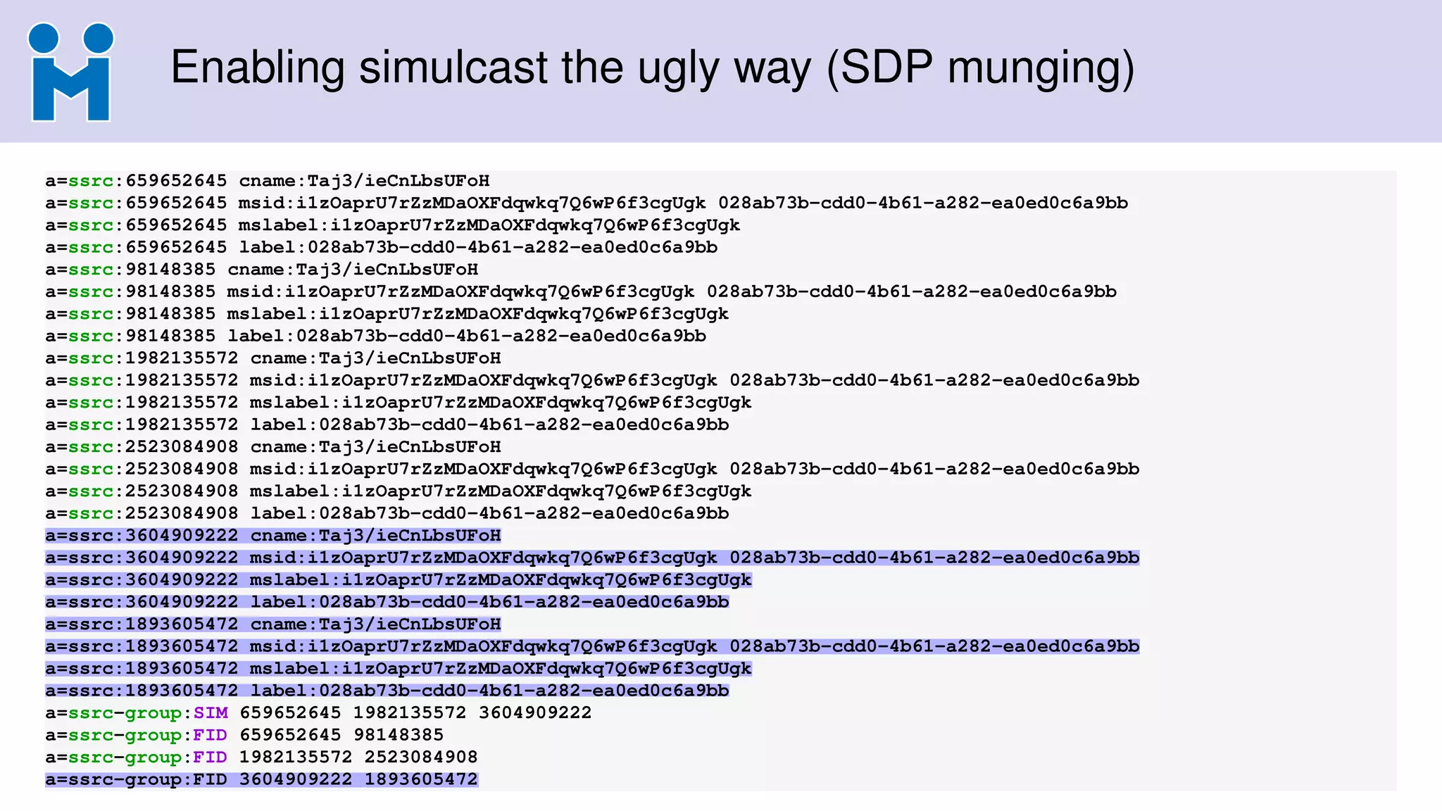 Enabling simulcast the ugly way (SDP munging)
a=ssrc:659652645 cname:Taj3/ieCnLbsUFoH
a=ssrc:659652645 msid:i1zOaprU7rZzMDaOXFdqwkq7Q6wP6f3cgUgk 028ab73b-cdd0-4b61-a282-ea0ed0c6a9bb
a=ssrc:659652645 mslabel:i1zOaprU7rZzMDaOXFdqwkq7Q6wP6f3cgUgk
a=ssrc:659652645 label:028ab73b-cdd0-4b61-a282-ea0ed0c6a9bb
a=ssrc:98148385 cname:Taj3/ieCnLbsUFoH
a=ssrc:98148385 msid:i1zOaprU7rZzMDaOXFdqwkq7Q6wP6f3cgUgk 028ab73b-cdd0-4b61-a282-ea0ed0c6a9bb
a=ssrc:98148385 mslabel:i1zOaprU7rZzMDaOXFdqwkq7Q6wP6f3cgUgk
a=ssrc:98148385 label:028ab73b-cdd0-4b61-a282-ea0ed0c6a9bb
a=ssrc:1982135572 cname:Taj3/ieCnLbsUFoH
a=ssrc:1982135572 msid:i1zOaprU7rZzMDaOXFdqwkq7Q6wP6f3cgUgk 028ab73b-cdd0-4b61-a282-ea0ed0c6a9bb
a=ssrc:1982135572 mslabel:i1zOaprU7rZzMDaOXFdqwkq7Q6wP6f3cgUgk
a=ssrc:1982135572 label:028ab73b-cdd0-4b61-a282-ea0ed0c6a9bb
a=ssrc:2523084908 cname:Taj3/ieCnLbsUFoH
a=ssrc:2523084908 msid:i1zOaprU7rZzMDaOXFdqwkq7Q6wP6f3cgUgk 028ab73b-cdd0-4b61-a282-ea0ed0c6a9bb
a=ssrc:2523084908 mslabel:i1zOaprU7rZzMDaOXFdqwkq7Q6wP6f3cgUgk
a=ssrc:2523084908 label:028ab73b-cdd0-4b61-a282-ea0ed0c6a9bb
a=ssrc:3604909222 cname:Taj3/ieCnLbsUFoH
a=ssrc:3604909222 msid:i1zOaprU7rZzMDaOXFdqwkq7Q6wP6f3cgUgk 028ab73b-cdd0-4b61-a282-ea0ed0c6a9bb
a=ssrc:3604909222 mslabel:i1zOaprU7rZzMDaOXFdqwkq7Q6wP6f3cgUgk
a=ssrc:3604909222 label:028ab73b-cdd0-4b61-a282-ea0ed0c6a9bb
a=ssrc:1893605472 cname:Taj3/ieCnLbsUFoH
a=ssrc:1893605472 msid:i1zOaprU7rZzMDaOXFdqwkq7Q6wP6f3cgUgk 028ab73b-cdd0-4b61-a282-ea0ed0c6a9bb
a=ssrc:1893605472 mslabel:i1zOaprU7rZzMDaOXFdqwkq7Q6wP6f3cgUgk
a=ssrc:1893605472 label:028ab73b-cdd0-4b61-a282-ea0ed0c6a9bb
a=ssrc-group:SIM 659652645 1982135572 3604909222
a=ssrc-group:FID 659652645 98148385
a=ssrc-group:FID 1982135572 2523084908
a=ssrc-group:FID 3604909222 1893605472
 