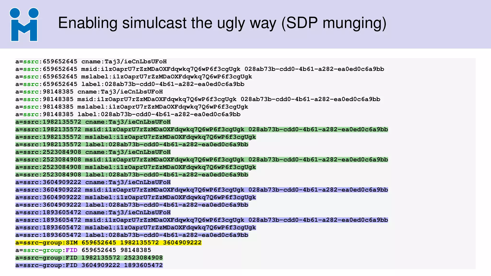 Enabling simulcast the ugly way (SDP munging)
a=ssrc:659652645 cname:Taj3/ieCnLbsUFoH
a=ssrc:659652645 msid:i1zOaprU7rZzMDaOXFdqwkq7Q6wP6f3cgUgk 028ab73b-cdd0-4b61-a282-ea0ed0c6a9bb
a=ssrc:659652645 mslabel:i1zOaprU7rZzMDaOXFdqwkq7Q6wP6f3cgUgk
a=ssrc:659652645 label:028ab73b-cdd0-4b61-a282-ea0ed0c6a9bb
a=ssrc:98148385 cname:Taj3/ieCnLbsUFoH
a=ssrc:98148385 msid:i1zOaprU7rZzMDaOXFdqwkq7Q6wP6f3cgUgk 028ab73b-cdd0-4b61-a282-ea0ed0c6a9bb
a=ssrc:98148385 mslabel:i1zOaprU7rZzMDaOXFdqwkq7Q6wP6f3cgUgk
a=ssrc:98148385 label:028ab73b-cdd0-4b61-a282-ea0ed0c6a9bb
a=ssrc:1982135572 cname:Taj3/ieCnLbsUFoH
a=ssrc:1982135572 msid:i1zOaprU7rZzMDaOXFdqwkq7Q6wP6f3cgUgk 028ab73b-cdd0-4b61-a282-ea0ed0c6a9bb
a=ssrc:1982135572 mslabel:i1zOaprU7rZzMDaOXFdqwkq7Q6wP6f3cgUgk
a=ssrc:1982135572 label:028ab73b-cdd0-4b61-a282-ea0ed0c6a9bb
a=ssrc:2523084908 cname:Taj3/ieCnLbsUFoH
a=ssrc:2523084908 msid:i1zOaprU7rZzMDaOXFdqwkq7Q6wP6f3cgUgk 028ab73b-cdd0-4b61-a282-ea0ed0c6a9bb
a=ssrc:2523084908 mslabel:i1zOaprU7rZzMDaOXFdqwkq7Q6wP6f3cgUgk
a=ssrc:2523084908 label:028ab73b-cdd0-4b61-a282-ea0ed0c6a9bb
a=ssrc:3604909222 cname:Taj3/ieCnLbsUFoH
a=ssrc:3604909222 msid:i1zOaprU7rZzMDaOXFdqwkq7Q6wP6f3cgUgk 028ab73b-cdd0-4b61-a282-ea0ed0c6a9bb
a=ssrc:3604909222 mslabel:i1zOaprU7rZzMDaOXFdqwkq7Q6wP6f3cgUgk
a=ssrc:3604909222 label:028ab73b-cdd0-4b61-a282-ea0ed0c6a9bb
a=ssrc:1893605472 cname:Taj3/ieCnLbsUFoH
a=ssrc:1893605472 msid:i1zOaprU7rZzMDaOXFdqwkq7Q6wP6f3cgUgk 028ab73b-cdd0-4b61-a282-ea0ed0c6a9bb
a=ssrc:1893605472 mslabel:i1zOaprU7rZzMDaOXFdqwkq7Q6wP6f3cgUgk
a=ssrc:1893605472 label:028ab73b-cdd0-4b61-a282-ea0ed0c6a9bb
a=ssrc-group:SIM 659652645 1982135572 3604909222
a=ssrc-group:FID 659652645 98148385
a=ssrc-group:FID 1982135572 2523084908
a=ssrc-group:FID 3604909222 1893605472
 