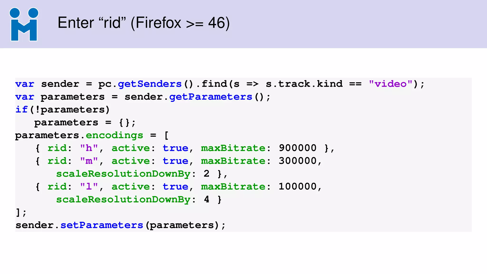 Enter “rid” (Firefox >= 46)
var sender = pc.getSenders().find(s => s.track.kind == "video");
var parameters = sender.getParameters();
if(!parameters)
parameters = {};
parameters.encodings = [
{ rid: "h", active: true, maxBitrate: 900000 },
{ rid: "m", active: true, maxBitrate: 300000,
scaleResolutionDownBy: 2 },
{ rid: "l", active: true, maxBitrate: 100000,
scaleResolutionDownBy: 4 }
];
sender.setParameters(parameters);
 