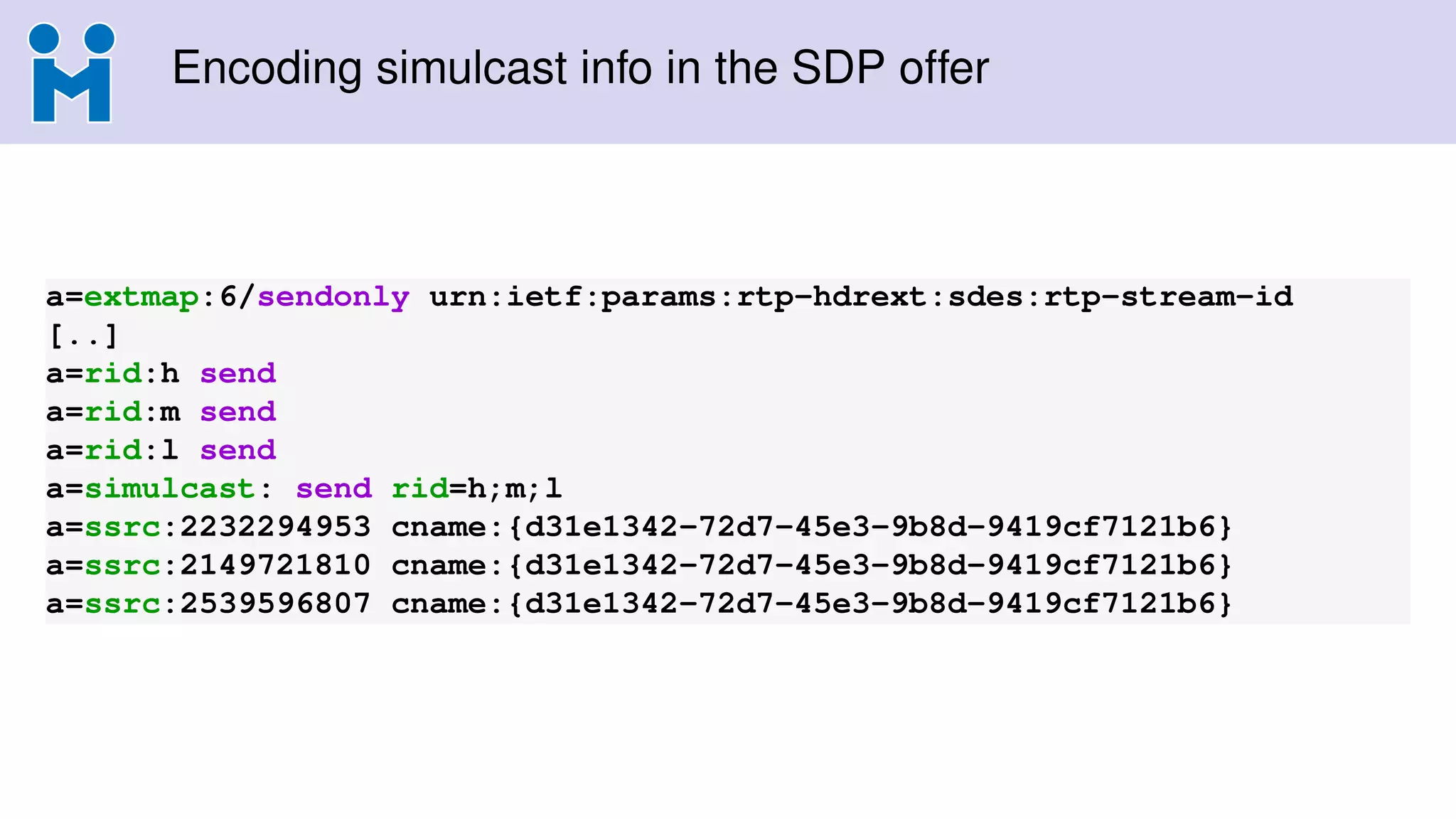 Encoding simulcast info in the SDP offer
a=extmap:6/sendonly urn:ietf:params:rtp-hdrext:sdes:rtp-stream-id
[..]
a=rid:h send
a=rid:m send
a=rid:l send
a=simulcast: send rid=h;m;l
a=ssrc:2232294953 cname:{d31e1342-72d7-45e3-9b8d-9419cf7121b6}
a=ssrc:2149721810 cname:{d31e1342-72d7-45e3-9b8d-9419cf7121b6}
a=ssrc:2539596807 cname:{d31e1342-72d7-45e3-9b8d-9419cf7121b6}
 