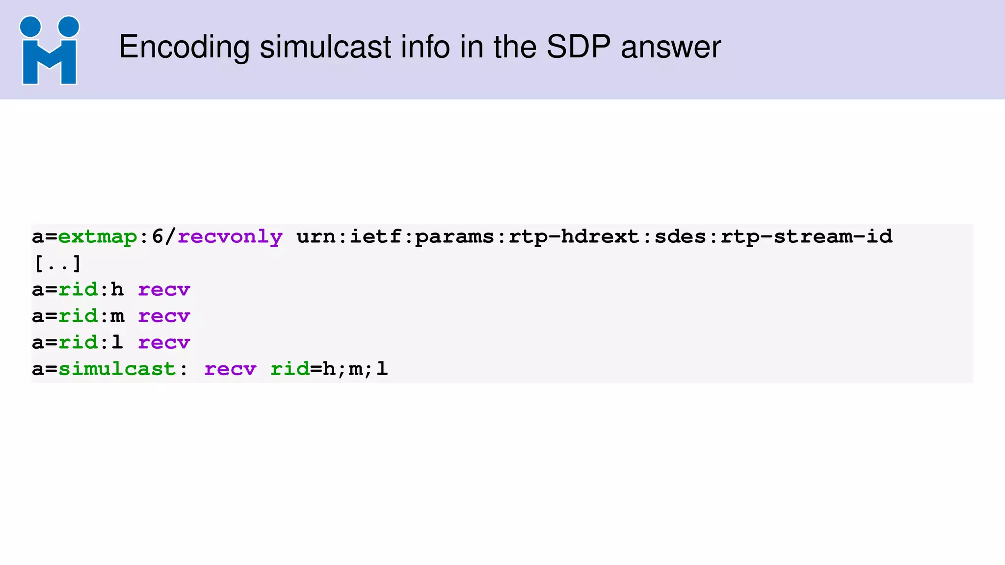 Encoding simulcast info in the SDP answer
a=extmap:6/recvonly urn:ietf:params:rtp-hdrext:sdes:rtp-stream-id
[..]
a=rid:h recv
a=rid:m recv
a=rid:l recv
a=simulcast: recv rid=h;m;l
 