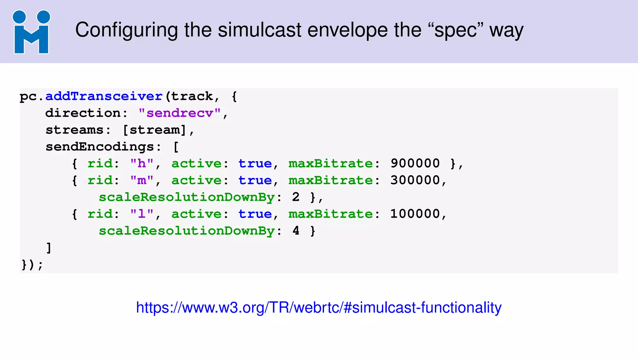 Conﬁguring the simulcast envelope the “spec” way
pc.addTransceiver(track, {
direction: "sendrecv",
streams: [stream],
sendEncodings: [
{ rid: "h", active: true, maxBitrate: 900000 },
{ rid: "m", active: true, maxBitrate: 300000,
scaleResolutionDownBy: 2 },
{ rid: "l", active: true, maxBitrate: 100000,
scaleResolutionDownBy: 4 }
]
});
https://www.w3.org/TR/webrtc/#simulcast-functionality
 