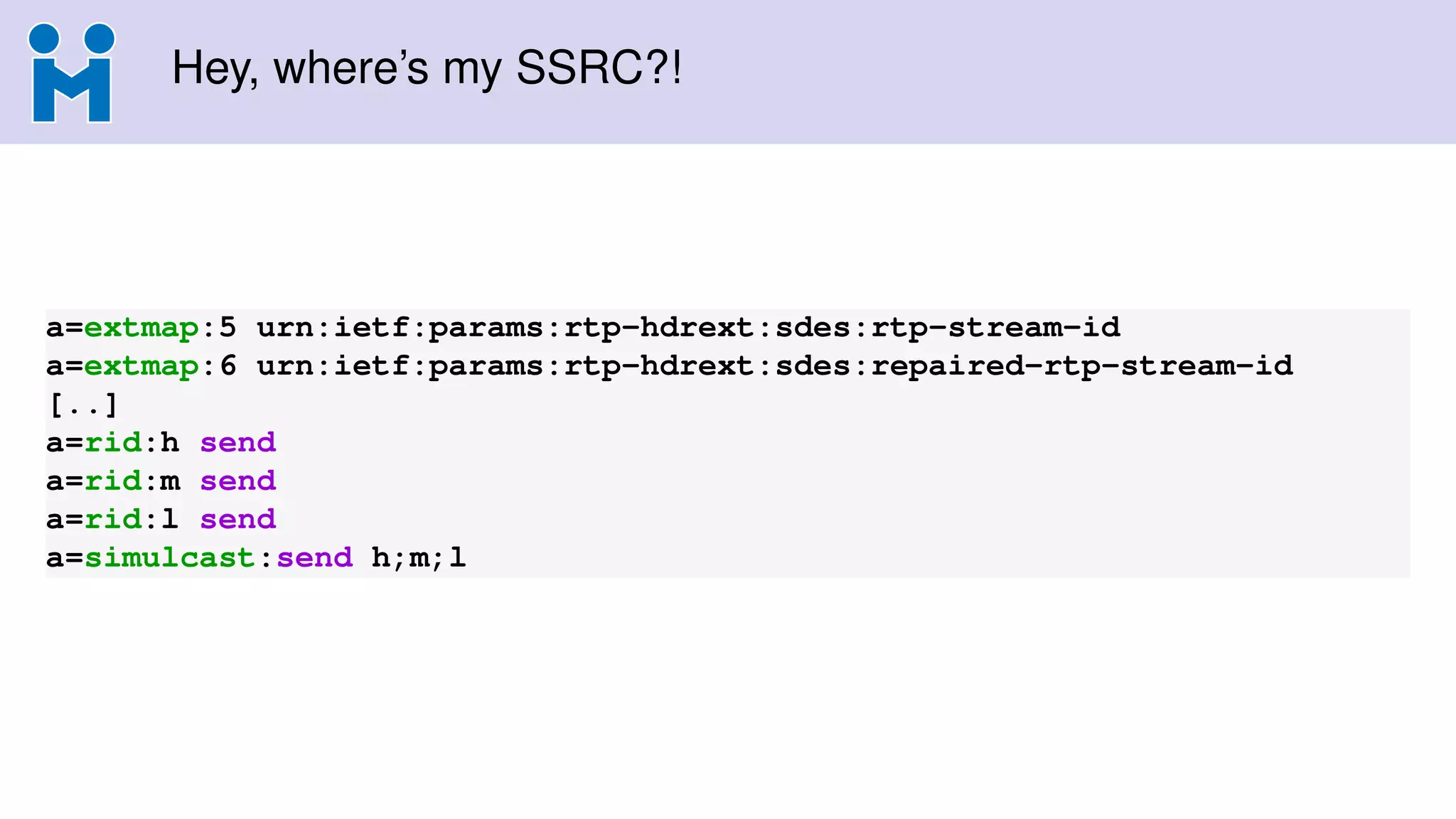 Hey, where’s my SSRC?!
a=extmap:5 urn:ietf:params:rtp-hdrext:sdes:rtp-stream-id
a=extmap:6 urn:ietf:params:rtp-hdrext:sdes:repaired-rtp-stream-id
[..]
a=rid:h send
a=rid:m send
a=rid:l send
a=simulcast:send h;m;l
 